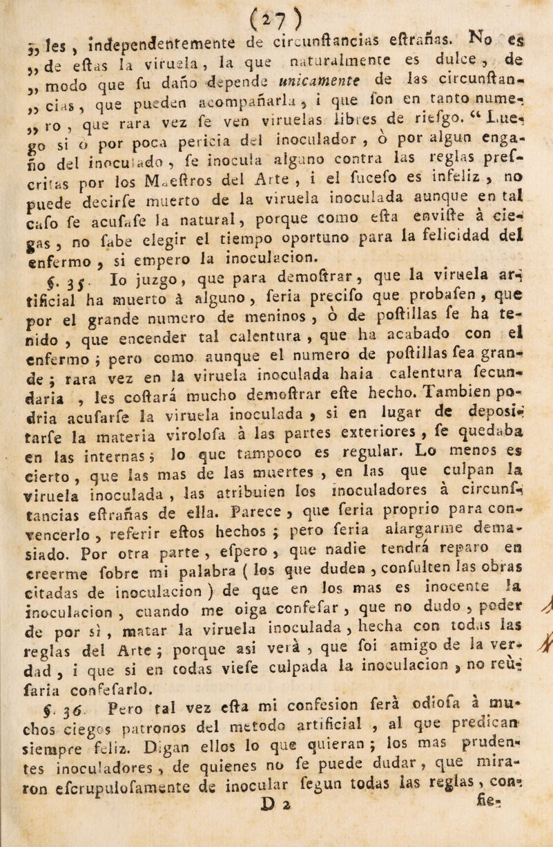 ,, les , índependentemente de circunftancias eftrañas. N0 es „de eftas la viruela, la que naturalmente es dulce, de ,, modo que fu daño depende únicamente de las circundan- ,, cías , que pueden acompañarla , i que Ion en. tanto ñame* ro , que rara vez fe ven viruelas libres de riefgo. “ Lue- ” si’ o por poca pericia del ¡noculador , o por algún enga- ño del inoculado , fe inocula alguno contra las teglas pref- criias por los M.eftros del Arte , i el fucefo es infeliz , no puede decirle muerto de la viruela inoculada aunque en tal cafo fe acufafe la natural, porque como efta envide á cie¬ gas , no fabe elegir el tiempo oportuno para la felicidad del enfermo , si empero la inoculación. §. 3 ( lo juzgo, que para demoftrar, que la viruela ar-j tificial ha muerto á alguno , feria precito que probafen , que por el grande numero de meninos , ó de poftiilas fe ha te¬ nido , que encender tal calentura , que ha acabado con el enfermo ; pero como aunque el numero de poftiilas fea gran¬ de • rara vez en la viruela inoculada haia calentura fecun¬ daría , les coftará mucho demoftrar elle hecho. También po¬ dría acufarfe la viruela inoculada , si en lugar de deposiw tarfe la materia vsrolofa a las partes exteriores , fe quedaba en las internas, lo que tampoco es regurar. Lo menos es cierto , que las mas de las muertes , en las que culpan la viruela inoculada , las atribulen los inoculadores a ci, vunt- tancias eftrañas de ella. Parece , que feria proprio para con¬ vencerlo , referir eftos hechos; pero feria alargarme dema¬ siado. Por otra parte , efpero , que nadie tendrá reparo en creerme fobre mi palabra ( los que duden , confulten las obras citadas de inoculación ) de que en los mas es inocente !a inoculación , cuando me oiga confesar , que no dado , pode? de por si , matar 3a viruela inoculada , hecha con todas las reglas del Arte ; porque asi verá , que foi amigo de la ver¬ dad , i que si en codas viefe culpada la inoculación , no reu-J faria congelarlo. ^ ^ , 36 Pero tal vez efta mi confesión fera odtoía a mu¬ chos ciegos patronos del método artificial , al que predicar* siempre feliz. Digan ellos lo que quieran ; los mas pruden¬ tes inoculadores, de quienes no fe puede dudar, que misa¬ ron efcrupulofamente ds inocular legun todas las reglas, con-.