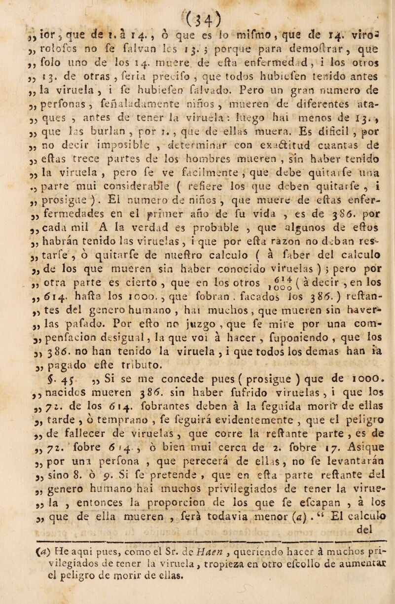 ¡crique de t.a 14.9 o que es lo mifmo, que de 14. viro- 5j rol oíos no fe fa Iva n los 13. 5 porque para demoürar 5 que ,5 fofo uno de los 14. muere de efta enfermedad, i los otros 55 13* de otras , feria predio , que todos hubiefen tenido antes j3 la viruela 5 i fe h ubi efe r? tal vado. Pero un gran numero de 5j perfonas > feñaladamente niños 5 mueren de diferentes ata- 3> ques 5 antes de tener la viruela: luego hai menos de 13.5 55 que las burlan , por j. , que de ellas muera. Es difícil , por 55 no decir imposible , determinar con exaótttud cuantas dé 33 eftas trece partes de los hombres mueren , sin haber tenido 53 la viruela , pero fe ve fácilmente , que debe quitarte una .3 parte mui considerable ( refiere los que deben quitarte 3 i 5, prosigue ). El numero de niños , que muere de eftas enfer- 35 fermedades en el primer año de fu vida , es de 386. por ,3 cada mil A ía verdad es probable 5 que algunos de eftos 3, habrán tenido las viruelas , i que por efta razón no deban res- 35 tarfe 3 o quitarte de nueftro calculo ( á faber del calculo 35 de los que mueren sin haber conocido viruelas ) ; pero por 35 otra parte es cierto, que en los otros j 00 o ( ^ decir 3 en los ,5614. hada los 1000. , que fobran . tacados ios 3 85.) reftan- 33 tes del genero humano , hai muchos, que mueren sin ha ver- 5, las pafado. Por efta no juzgo , que fe mire por una com- 35 penfacion desigual, la que voi á hacer , fupoaiendo , que los 3> 386. no han tenido la viruela 3 i que todos los demas han ia 35 pagado efte tributo. §. 45 ,3 Si se me concede pues ( prosigue ) que de 1000» 33 nacidos mueren 386. sin haber futrido viruelas 5 i que los 33 7 z» de los 6\4. fobrantes deben á la feguida morfa de ellas 3, tarde 3 o temprano , fe feguirá evidentemente , que el peligro 33 de fallecer de viruelas 5 que corre la reftante parte , es de 3372. fobre 6*4.3 6 bien mui cerca de 2. fobre 17. Asique 35 por una perfona , que perecerá de ellas 5 no fe levantarán 35 sino 8. ó 5*. Si fe pretende , que en efta parte reftante del 3, genero humano hai muchos privilegiados de tener la virue- 33 la y entonces la proporción de los que fe efeapan 3 á los 3, que de ella mueren , ferá todavía menor (a) .6t El calculo del {a) Ele aquí pues, como el Sr. de Haen , queriendo hacer á muchos pri¬ vilegiados de tener la viruela, tropieza en otro eícoilo de aumentar el peligro de morir de ellas.