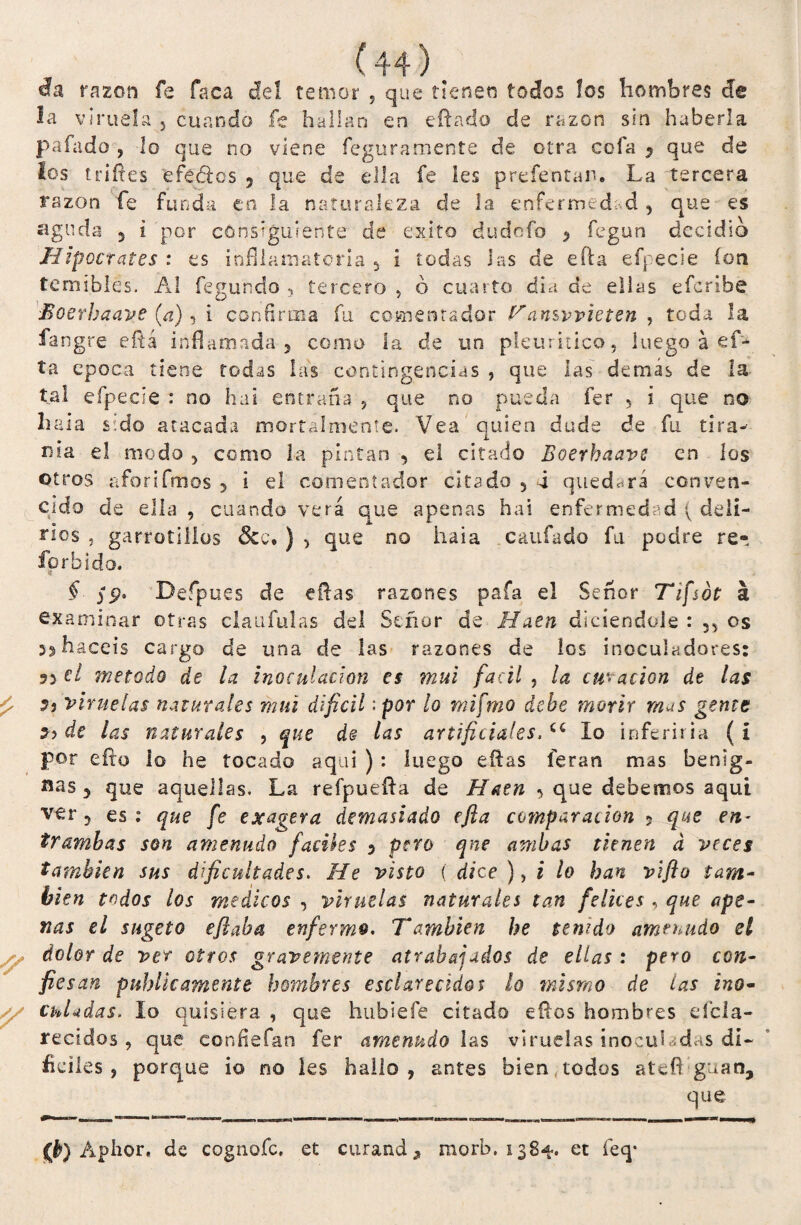 da razón fe faca de!, temor 5 que tienen todos los hombres efe la viruela , cuando fe hallan en citado de razón sin haberla pafado , lo que no viene feguraniente de otra cofa 7 que de los infles efeoos 9 que de ella fe les prefentan. La tercera razón fe funda en la naturaleza de la enfermedad y que es aguda 5 i por consiguiente de éxito dudofo > fegun decidlo Hipócrates : es infllamatoria 5 i todas Jas de efta efpecie ion temibles. AI fegundo , tercero , ó cuarto día de ellas efcribe Moerhaave (a), i confirma fu comentador Tansvvieten , toda la fangre cftá inflamada, como la de un pleuritico, luego á ef- tñ época tiene todas las contingencias , que las demas de la tal efpecie : no hai entraña 5 que no pueda fer 5 i que no hala sido atacada mort'almente. Vea quien dude de fu tira- nía el modo 5 como la pintan , el citado Boerhaave en los otros aforifmos , i el comentador citado 5 4 quedará conven¬ cido de ella , cuando verá que apenas hai enfermedad ( deli¬ rios ? garrotiílos 3cc. ) , que no hala caufado fu podre re- forbido. § yp. Befipues de eftas razones paía el Señor Tifsdt a examinar otras claufulas del Señor de Haen diciendole : 33 os 33 hacéis cargo de una de las razones de los inocuíadores: 53 el método de la inoculación es mui fácil , la curación de las viruelas naturales mui difícil:por lo mifmo debe morir mus gente 5? de las naturales , que de las artificiales, Cí lo inferiría (i por efta lo he tocado aquí ) : luego eftas íeran mas benig¬ nas j que aquellas. La refpuefta de Hatn 3 que debemos aquí ver 5 es: que fe exagera demasiado efia comparación 5 que en¬ trambas son amenudo fáciles 3 pero qne ambas tienen d veces también sus dificultades. He visto ( dice ), i lo han vifto tam¬ bién todos los médicos , viruelas naturales tan felices , que ape¬ nas el sugeto efiaba enfermo. También he tenido amenudo el sy dolor de ver otros gravemente atrabajados de ellas : pero con¬ fiesan publicamente hombres esclarecidos lo mismo de las ino- // ChUdas. lo quisiera , que hubiefe citado eftos hombres Acla¬ recidos , que confiefan fer amenudo las viruelas inoculadas di¬ fíciles , porque io no les hallo, antes bien todos ateflguan, que 0) Aphor. de cognofc, et curando morb. 1384. et íeq-