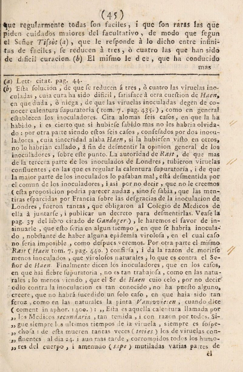 [piden cuidados madores del facultativo, de modo que fegun i el Señor Tifsot (a) 5 que le refponde á lo dicho entre infiní- :í tas de fáciles , fe reducen á tres 3 ó cuatro las que han sido de difícil curación. (¿) El mífmo le d ce , que ha conducido mas (a) Lett- citar, pag. 44. ib) Efta folucion , de que fe reducen á tres > d cuatro las viruelas ino¬ culadas , cuia cura ha sido difícil } fatisface á otra cueilion de Haen, en que duda , ó niega > de que las viruelas inoculadas degen de co¬ nocer calentura fupuratoria ( tom. 7 . pag. 435. ) , como en general eftablecen. los inoculadores. Cita alomas feis cafas, en que la ha habido 5 i es cierto que si hubiefe fabido mas no les habría olvida¬ do : por otra parte siendo eíbos feis cafos >.confefados por dos ineeu- ladores , cuia sinceridad alaba Haen, si la hubiefen vifto en otros, no lo habrían callado, á fin de deímentir la opinión general de los inoculadores , Cobre efte punto. La autoridad de Rast, de que mas de la tercera parte de los inoculados de Londres, tubieron. viruelas confluentes , en las que es regular la calentura fupuratoria , i de que la maior parte délos inoculados lo pafaban mal, eílá defmentida por el común de los .inoculadores , i asi por no decir , que no le creemos ( efba proposición podría parecer audaz , sino fe fabia, que las men¬ tiras efparcidas por Francia fobre las defgracias de la inoculación de Londres , fueron tantas , que obligaron al Colegio de Médicos de ella á juntarle , i publicar un decreto para defmeñtirlas. Veafe ia pag. 37 del libro citado de Gandoger) , le haremos el favor de in¬ sinuarle , que eílo feria en algún tiempo , en que fe habría inocula¬ do , nobílante de haber alguna epidemia virclofa , en el cual cafo no feria imposible , como defpues veremos. Por otra parte el mífmo Rast ( Haen tom. 7. pag. 440. ) confiefa , i da la razón de morirfe menos inoculados , que virolofos naturales , lo que es contra el Se¬ ñor de Haen Finalmente dicen los inoculadores , que en los cafos, en que hai fiebre fupuratoria , no es tan trabajofa , como en las natu¬ rales ; lo menos \ iendo , que el Sr de Haen cuio celo , por no decir ’ odio contra la inoculación es tan conocido , no ha puefto alguno, creere, que no habrá iucedido un folo cafo , en que hala sido tan feroz j como en las naturales la pinta Vansvvieien , cuando dice { coment in aphor. 1 40©. ) : ,, Ella es aquella calentura llamada por S7 los Médicos secundaria , tan temida > 1 con razón por todos. Si- „ gue siempre 1- s ule unos tiempos de ia viruela , siempre es foípe- chofa : de efta mueren tantas veces ( tenes ) los de viruelas con- „ flnentes al día 24. 1 aun mas tarde , corrompidos todos los humo- res dei cuerpo , i anienuáo ( sapt ) mutiladas varias pa tes de él