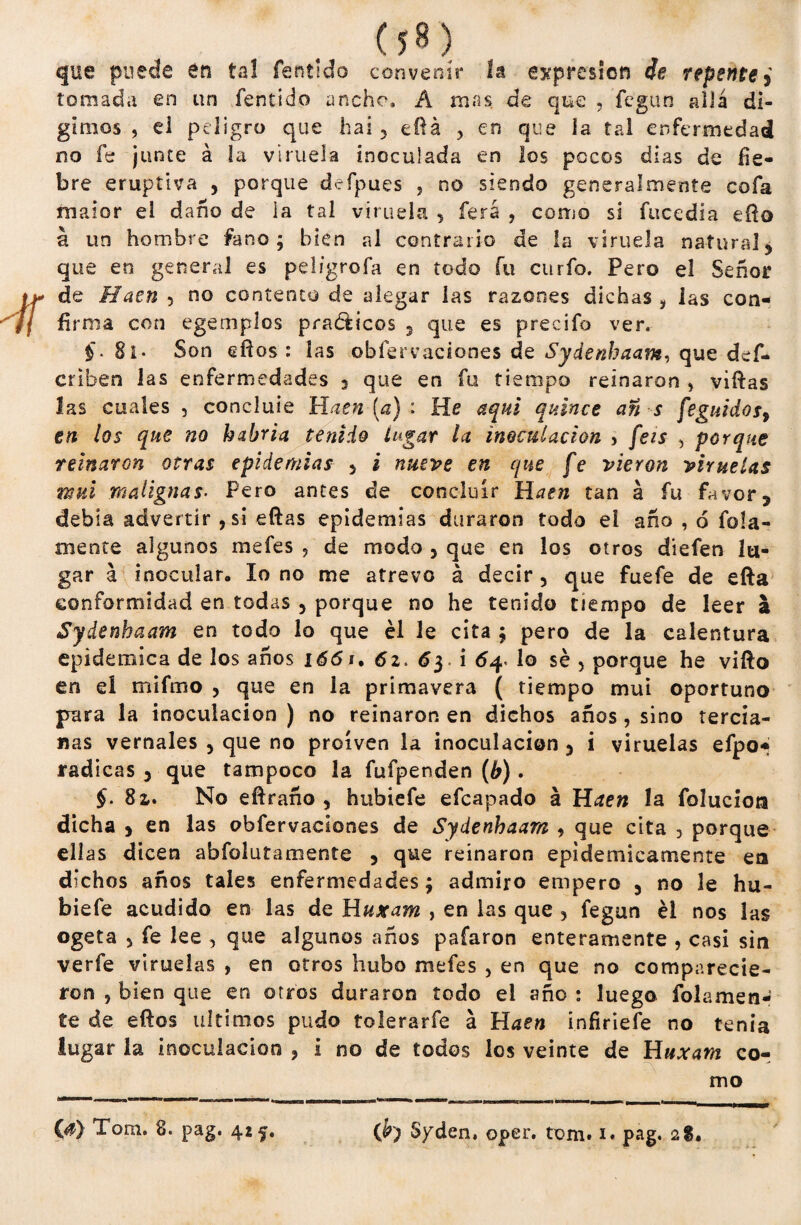 que puede en ta! fentido convenir la expresión de repente > tomada en un fentido ancho, A mas de que , fegun allá dí¬ ganos , d peligro que hai , eílá , en que la tal enfermedad no fe junte á la viruela inoculada en los pocos dias de fie¬ bre eruptiva , porque deípues , no siendo generalmente cofa maior el daño de la tal viruela , íerá , como si fucedia eílo á un hombre fanc; bien al contrario de la viruela natural* que en general es peligrofa en todo fu curfo. Pero el Señor de Haen , no contento de alegar las razones dichas i las con¬ firma con egemplos prácticos 5 que es precifo ver. f. 8i- Son elfos: las obfervaciones de que def- criben las enfermedades 3 que en fu tiempo reinaron , viftas las cuales , concluie Haen (a) : He aquí quince an s feguidos, en los que no habría tenido lugar la inoculación , feis , porque reinaron otras epidemias , i nueve en que fe vieron viruelas mui malignas• Pero antes de concluir Haen tan á fu favor 3 debía advertir , si eftas epidemias duraron todo el aña , ó foja¬ mente algunos meíes , de modo , que en los otros diefen lu¬ gar á inocular, lo no me atrevo á decir, que fuefe de efta conformidad en todas , porque no he tenido tiempo de leer a Sydenhaam en todo lo que él le cita ; pero de la calentura epidémica de los años 1661. 62. 6 y i 64. lo sé , porque he vifto en eí mifmo , que en la primavera ( tiempo mui oportuno para la inoculación ) no reinaron en dichos años , sino tercia¬ nas vernales , que no proíven la inoculación , i viruelas efpOf radicas , que tampoco la fufpenden (b). §. 8z. No efíraño , hubiefe efcapado á Haen la folucíoa dicha ) en las obfervaciones de Sydenhaam , que cita , porque ellas dicen abfolutamente , que reinaron epidémicamente en dichos años tales enfermedades; admiro empero , no le hu¬ biefe acudido en las de Huxam , en las que , fegun él nos las ogeta , fe lee , que algunos años pafaron enteramente , casi sin verfe viruelas , en otros hubo mefes , en que no comparecie¬ ron , bien que en otros duraron todo el año : luego fojamen¬ te de elfos últimos pudo tolerarfe á Haen infiriefe no tenia lugar la inoculación , i no de todos los veinte de Huxam cor mo