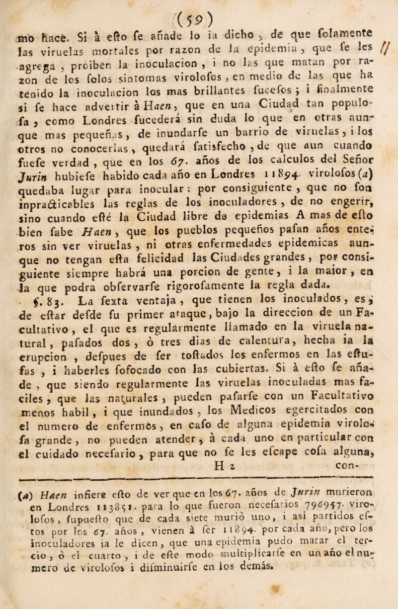 sno Hace. Si a €&© fe anade lo ia dicho , de que fofamente fas viruelas mortales por razón de la epidemia, que fe les agrega , proiben Ja inoculación , i no las que matan por ra¬ zón de los íoíos síntomas virolofos , en medio de las que ha tenido la inoculación los mas brillantes íucefos , i finalmente si fe hace advertir a Híf»> que en una Ciudad tan populo- fa 3 como Londres fucederá sin duda lo que en otras aun¬ que mss pequeñas , de inundarfe un barrio de viruelas, i los otros no conocerlas * quedara latisfecho , de que aun cuando fuefe verdad, que en los 67. años de los cálculos del Señor Jurin hubiefe habido cada año en Londres 118574. virolofos (a) quedaba lugar para inocular : por consiguiente , que no fot* inpra&icables las reglas de los inoculadores , de no engerír, sino cuando eflé la Ciudad libre de epidemias A mas de efto bien fabe Haen , que los pueblos pequeños pafan años ente¿ ros sin ver viruelas , ni otras enfermedades epidémicas aun¬ que no tengan efta felicidad las Ciudades grandes , por consi¬ guiente siempre habrá una porción de gente 3 i la maior , en la que podra obfervarfe rigorofamente la regla dada. $. 83. La festa ventaja, que tienen los inoculados , es de eífar defde fu primer ataque, bajo la dirección de un Fa¬ cultativo , el que es regularmente llamado en la viruela na¬ tura! , pafados dos, ó tres dias de calentura, hecha ia la erupción , defpues de fer toftsdos los enfermos en las eífu- fas , i haberles fofoca do con las cubiertas. SÍ a ello fe ana® de , que siendo regularmente las viruelas inoculadas mas fá¬ ciles 3 que las naturales * pueden paíarfe con un Facultativo menos hábil, i que inundados , los Médicos ejercitados con el numero de enfermos, en cafo de alguna epidemia virolos fa grande, no pueden atender, a cada uno en particular con el cuidado necefario , para que no fe les eícape cofa alguna, H z con- {a) Hilen infiere efto de ver que en los 67. años de Jurin murieron en Londres 113851. para lo que fueron necefarios 796957- viro¬ lofos, fupuefto que de cada siete murió uno, i asi partidos ef- tos por los óy* años , vienen á fer 11894- p°r cada año, pero los inoculadores ia le dicen, que una epidemia pudo matar el tei- cio , ó ei cuarto , i de efte modo multiplicaiíe en un año el niij mero de virolofos i diíminuiríe en ios demás.