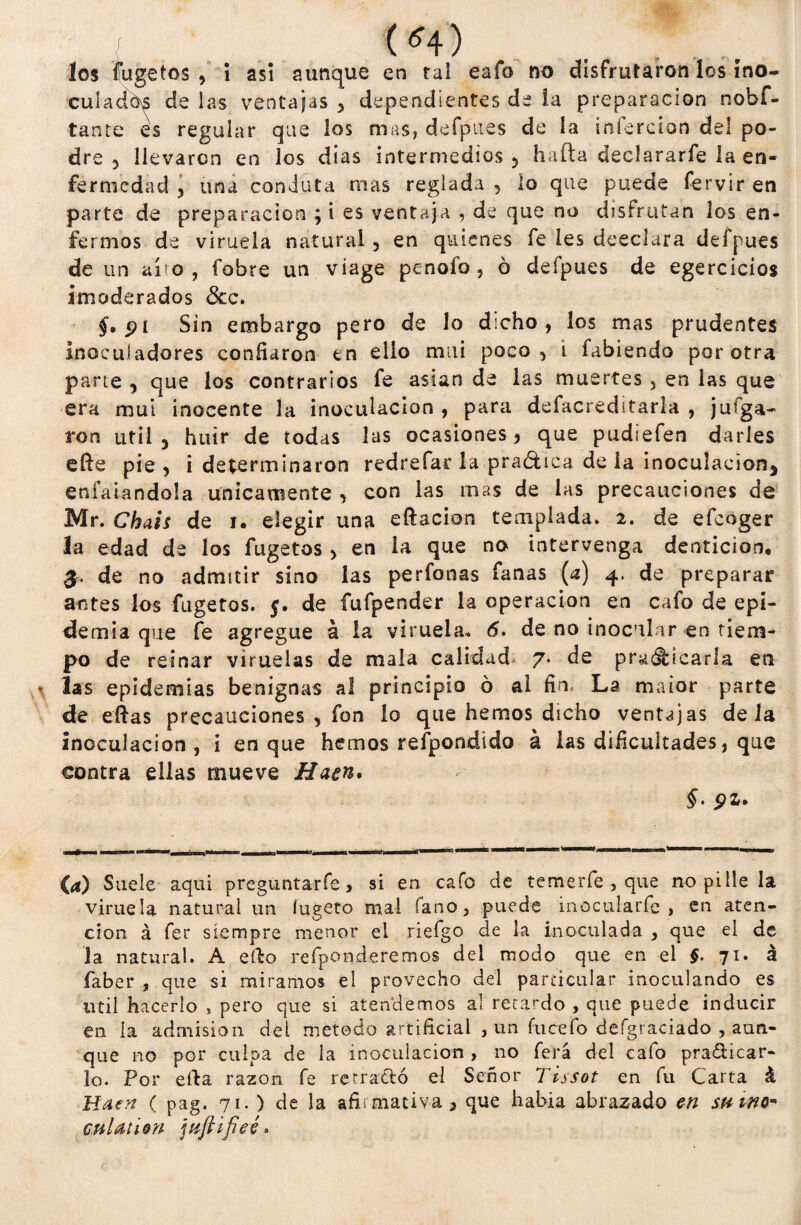 («4) . los fugetos , í asi aunque en tai eafo no disfrutaron los ino¬ culado? de las ventajas , dependientes de la preparación nobf- tante es reguiar que los mas, defpues de ía infercion del po¬ dre 5 llevaron en los días intermedios 5 hafta declararfe la en¬ fermedad , una conduta mas reglada , lo que puede fervir en parte de preparación ; i es ventaja , de que no disfrutan los en¬ fermos de viruela natural , en quienes fe les desdara defpues de un aro, fobre un viage penofo , ó defpues de egercicios imoderados 3cc. §, pi Sin embargo pero de lo dicho, los mas prudentes inoculadores confiaron en ello mui poco, i fabiendo por otra parte , que los contrarios fe asían de las muertes , en ias que era mui inocente la inoculación , para defacreditarla , jufga- ron útil 3 huir de todas las ocasiones, que pudiefen darles efte pie , i determinaron redrefar la pra&ica de ia inoculación, enlatándola únicamente , con ias mas de las precauciones de Mr. Chais de i. elegir una eftacion templada. 2. de efeoger la edad de los fugetos > en la que no intervenga dentición, $■. de no admitir sino las perfonas fanas {a) 4. de preparar antes los fugetos. 5. de fufpender la operación en cafo de epi¬ demia que fe agregue á la viruela. 6. de no inocular en tiem¬ po de reinar viruelas de mala calidad* 7* de predicarla en las epidemias benignas al principio ó al fin. La maior parte de días precauciones , fon lo que hemos dicho ventajas déla inoculación, i en que hemos respondido á las dificultades, que contra ellas mueve tíaen. §• 91» (4) Suele aqui preguntarfe > si en cafo de temerfe , que no pille la viruela natural un íugeto mal íano, puede inocularfe , en aten¬ ción á fer siempre menor el riefgo de la inoculada , que el de la natural. A efto refponderemos del modo que en el $. 71. á faber , que si miramos el provecho del particular inoculando es útil hacerlo , pero que si atendemos al retardo , que puede inducir en ía admisión del método artificial , un íucefo deígraciado , aun¬ que no por culpa de la inoculación , no ferá del cafo pra&icar- lo. Por efta razón fe retra&ó el Señor Tissot en fu Carta á Haen ( pag. 71. ) de la afirmativa , que había abrazado en sumo* cuhition jíiftifieé>