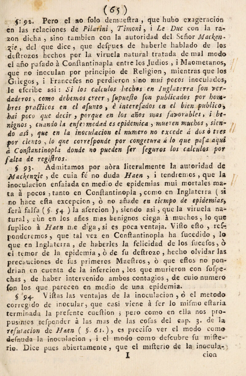 (¿5) f? Pero eí íio folo demueftra-, que hubo exageración en las relaciones de Pilarini y T¡moni y i Le Duc con la ra¬ zón dicha 5 sino también con la autoridad del Señor Macken* qi€ j del que dice, que defpues de haberle hablado de los deftrozos hechos por la viruela natural tratada de mal modo el año pafado á Conítantinapla entre los judíos , i Maometanos, que no inoculan por principio de Religión , mientras que los Griegos 5 i Francefes no perdieron sino ni ni pocos inoculados, le efcñbe asi : Si los calcules hechos en Inglaterra fon ver¬ daderos y como debemos creer 3 fupuefio fon publicados por hom¬ bres prañicos en el afunto , é ¿nterefados en el bien publico, hai poco que decir , porque en los años mas favorables, i be¬ nignos 5 cuando U enfermedad es epidémica y mueren muchos 5 sien¬ do asi j que en la inoculación el numero no excede ¿ dos ó tres por ciento , lo qne correfponde por congetura á lo que pafa aquí d Conftantinopta donde no pueden fer feguros los cálculos por falta de reglflros. § P3* Admitamos por aóra literalmente la autoridad de 2riac\enyie 3 de cuia fe no duda Haen y i tendremos , que la inoculación enfaiada en medio de epidemias mui mortales ma¬ ta a pocos j tanto en Conftantinopla , corno en Inglaterra ( st no hace eRa excepción 3 o no añade en tiempo de epidemias¿ ferá faifa ( f 54 ) la afercion ), siendo asi > que ¡a viruela na¬ tural 3 aun en los años mas benignos ciega á muchos, lo que fuplico á Haen me d’ga , si es poca ventaja. Vifio ello 5 reí* ponderemcs 5 que tal vez en Conífantinopla ha fucedido 3 lo que en Inglaterra , de haberles la felicidad de los fucefos 3 o el temor de la epidemia , o de fu deftrozo 3 hecho olvidar las precauciones de fus primeros MaeRros , 6 que eftos no pon¬ drían en cuenta de la infercion , les que murieron con ioípe- chas 5 de haber intervenido ambos contagios 3 de cuto numero fon los que perecen en medio de una epidemia. r'P4- vír as las ventajas de la inoculación 5 o el método corregido de inocular, que casi viene á fer lo tnifmo eftaria terminada la prefente cueñíon ; pero como en ella nos pro¬ pusimos reíponder á las mas- de las cofas del cap. 3* ^ refutación de Haen ( §. 61.) y es precifo ver el modo como definida la inoculación , i el modo como defeubre fu mi Re- rio. Dice pues abiertamente, que el miReno de la inocula-) X don