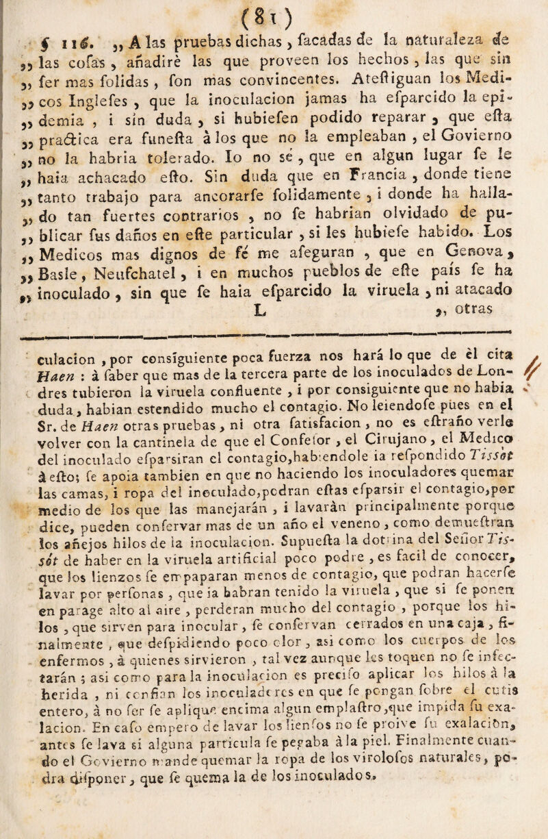 § ué, 3, A las pruebas dichas > lacadas de la naturaleza de 33 las cofas 3 añadiré las que proveen los hechos 3 las que sm 33 fer mas folidas , fon mas convincentes. Ateftiguan los Medí¬ ceos Inglefes , que la inoculación jamas ha efparcido la epi- demia , i sin duda 3 si hubiefen podido reparar 3 que efta 33 pradica era funefta á los que no la empleaban , el Govierno 33 no la habría tolerado. lo no sé , que en algún lugar fe le 3, hala achacado ello. Sin duda que en Francia 5 donde tiene 33 tanto trabajo para ancorarfe folidamente 3 i donde ha haila- 33 do tan fuertes contrarios 5 no fe habrían olvidado de pu- 33 bíicar fus daños en eñe particular 3 si les hubtefe habido. Los ,3 Médicos mas dignos de fe me afeguran 3 que en Genova 3 33 Basle, Neufchatel, i en muchos pueblos de eñe país fe ha n inoculado 3 sin que fe haia efparcido la viruela 3 ni atacado L otras culacion , por consiguiente poca fuerza nos hara lo que de él cita fiaen : á faber que mas de la tercera parte de ios inoculados de Lon¬ dres tubieron la viruela confluente , i por consiguiente que no había duda, habian estendido mucho el contagio. No leiendofe pues en el Sr. de Haen otras pruebas , ni otra fatisfacion , no es eftraño verle volver con la cantinela de que el Coofeíor , el Ciiujano, el Medico del inoculado efparsiran el contagio,habiéndole ia refponoido Tissot á eño; fe apoia también en que no haciendo los inoculadore’s quemar las camas, i ropa del inoculado,podran efias efparsii el contagio,por medio de los que las manejarán , i lavaran principalmente poique dice, pueden confervar mas de un año el veneno, como demueftraii los anejos hilos de la inoculación- Supuefta la dotúna del Señor 1 ts* Süt de haber en la viruela artificial poco podre , es fácil de conocer, que los lienzos íe empaparan menos cte contagio, que podran hacerle lavar por perfonas , que ia babran tenido la viruela , que si fe ponera en parage alto al aire , perderán mucho del contagio , porque ios hi¬ los 5 que sirven para inocular , íe confervan cerrados en una caja , fi¬ nalmente , eme defpidiendo poco olor , asi como los cuerpos- cíe los enfermos , á quienes sirvieron , tal vez aunque les toquen no fe infec¬ tarán 5 asi como parala inoculación es preciio aplicar los hilos á herida , ni confian los inoculado res en que íe pongan fohse el culis entero, á no fer íe aplique encima algún emplaftro,€jue impida fu ex ab¬ lación» En cafo empero de lavar los heñios no íe pioive fu exalaciOn, antes fe lava sí alguna partícula fe pegaba ala piel. Finalmente cuan¬ do el Govierno mande quemar la ropa de los viroloíos naturales, po* dra diíppner, que íe quema la de los inoculados»