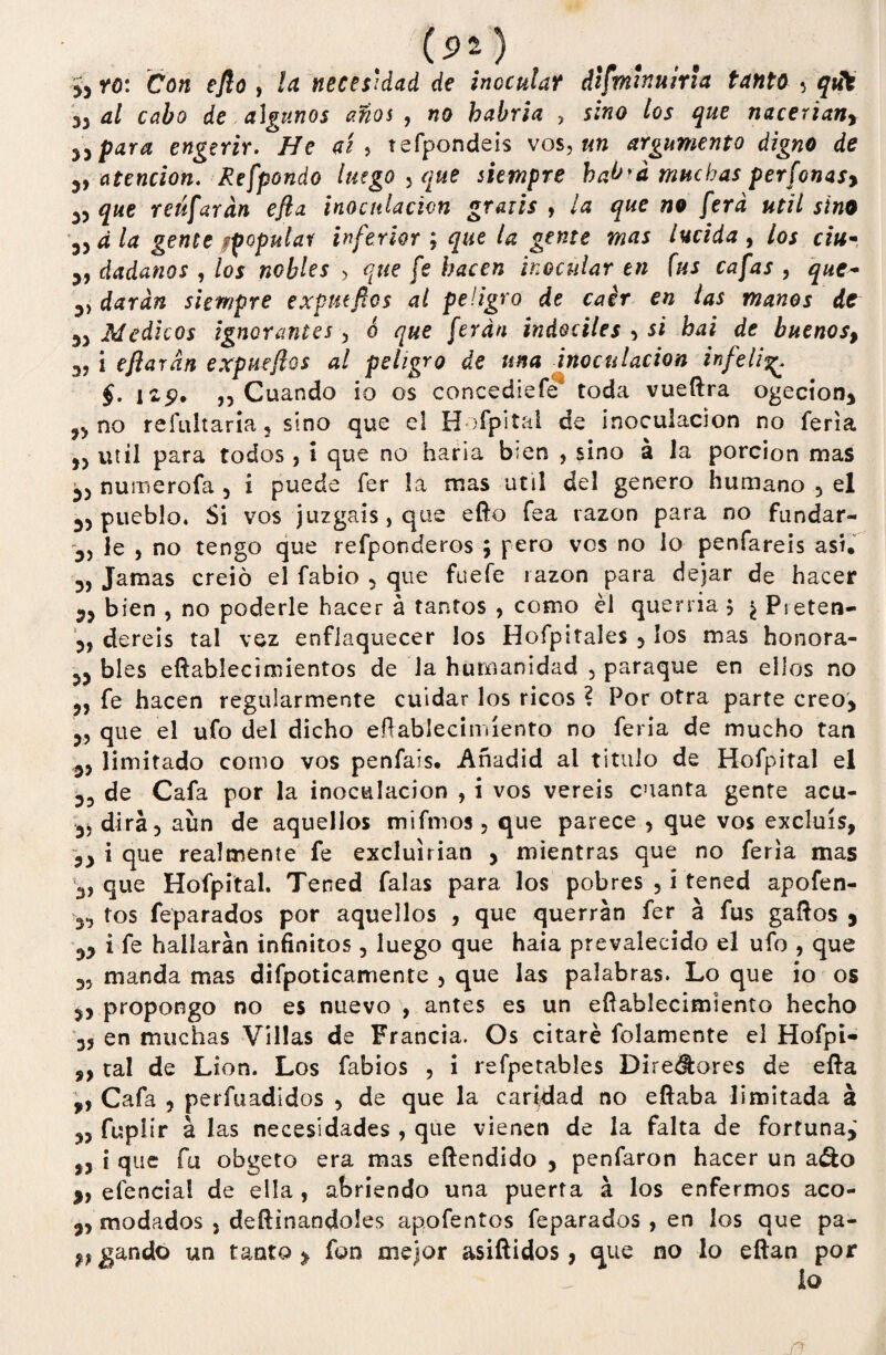 (*>» ) }} ro: Con eflo, la necesidad de inocular disminuirla tanto 5 qát al cabo de algunos anos , no habría , sino los que naceriany yapara engerir. fíe ai > tefpondeis vos, un argumento digno de 5, atención. Refpondo luego 5 que siempre hab'á muchas perfonasy que reufarán e/la inoculación gratis , la que no fera útil sino 3, d la gente popular inferior ; que la gente mas lucida , los ciu* 3, dadanos , los nobles > que fe hacen inocularen fus cafas, que* ^ darán siempre expntftcs al peligro de caer en las manos de 33 Médicos ignorantes , o que ferán indóciles , si hai de buenos, 3, i e/larán expuejlos al peligro de una inoculación infeli §. ]££• ,, Cuando io os concediefe* toda vueftra ogecion, ?> no refultaría, sino que el Hofpital de inoculación no feria útil para todos, i que no haria bien , sino á la porción mas 33 nuinerofa 3 i puede fer la mas útil del genero humano 5 el 33 pueblo. Si vos juzgáis, que eflo fea tazón para no fundar- ~3, le , no tengo que refponderos ; pero vos no 1o penfareis asi. 3, Jamas creió el fabio 5 que fuefe razón para dejar de hacer 33 bien , no poderle hacer á tantos , como él querría 5 ¿ Pieten- 3, dereis tal vez enflaquecer los Hofpitales , los mas honora- 33 bles eftablecimientos de la humanidad , paraque en ellos no 3, fe hacen regularmente cuidar los ricos ? Por otra parte creo, 3, que el ufo del dicho eílablecimíento no feria de mucho tan 33 limitado como vos penfais. Añadid al titulo de Hofpital el 33 de Cafa por la inoculación , i vos vereis cuanta gente acu- 3, dirá) aun de aquellos mifmos, que parece , que vos excluís, i que realmente fe excluirían , mientras que no feria mas 3, que Hofpital. Tened falas para los pobres 5 i tened apofen- 33 tos feparados por aquellos , que querrán fer á fus gaftos 3 33 i fe hallarán infinitos 5 luego que haia prevalecido el ufo , que 3, manda mas difpoticamente , que las palabras. Lo que io os 33 propongo no es nuevo , antes es un efíablecimiento hecho 33 en muchas Villas de Francia. Os citaré folamente el Hofpi- ,, tal de Lion. Los fabios , 1 refpetables Dire^ores de efta ,, Cafa , perfuadidos , de que la caridad no eftaba limitada á ,3 fuplir á las necesidades , que vienen de la falta de fortuna,' „ i que fu obgeto era mas eftendido , penfaron hacer un a&o efencia! de ella , abriendo una puerta á los enfermos aco- 3, modados , defiinandoles apofentos feparados , en los que pa¬ ngando un tanto 3 fon mejor asiftidos, que no lo eftan por