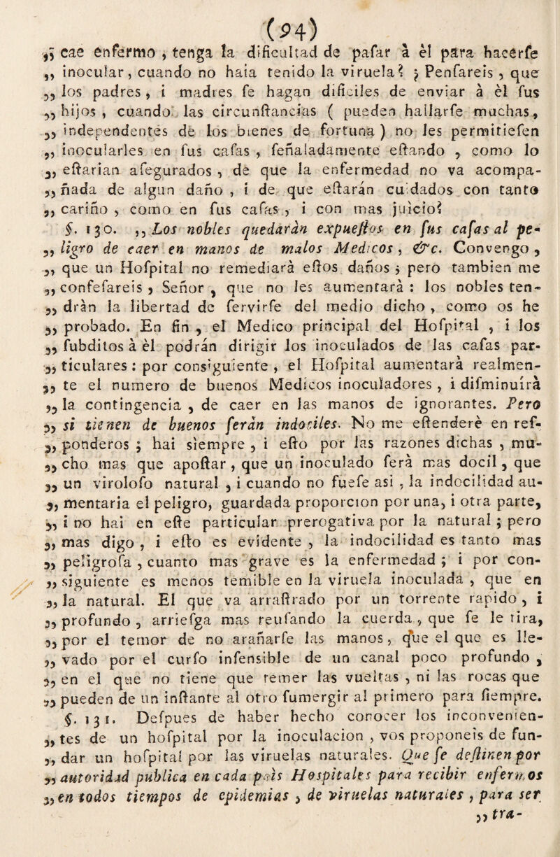 (P4) cae enfermo , tenga la dificultad de pafar a él para hacérfe ,, inocular, cuando no hala tenido la viruela? ^ Penfareis , que los padres , i madres fe hagan difíciles de enviar á él fus 55 hijos , cuando: las circunftancifas ( pueden hallarfe machas , 55 independentes de los bienes de fortuna ) no les permitiefen 9, inocularles en fus cafas , feñalasamente edan-do , como lo edarian afegurados , de que la enfermedad no va acompa- 55 ñada de algún daño, i de que edarán cuidados con tanto 5, cariño , corno en fus cafas , i con mas juicio? §. 130. n Los nobles quedaran expuefios en fus cafas al pe« 5, ligro de caer en manos de malos Médicos, &c. Convengo, 5, que un Hofpital no remediará ellos daños 5 pero también me 5, confefareis 5 Señor , que no les aumentará : los nobles ten* 55 dran la libertad de fervirfe del medio dicho, como os he 35 probado. En fin , el Medico principal del Hofphal , i los 55 fubditos á él podrán dirigir los inoculados de las cafas par- 55 ticulares : por consiguiente , el Hofpital aumentará reaímen- 55 te el numero de buenos Médicos inoculadores , i difminuírá 53 la contingencia 5 de caer en las manos de ignorantes. Pero 53 si tienen de buenos feran indóciles. No me edenderé en ref- 3, ponderos ; hai siempre , i eíto por las razones dichas , mu- 33 cho mas que apodar , que un inoculado ferá mas dócil, que 55 un virolofo natural , i cuando no fuefe asi , la indocilidad au- 35 mentaría e! peligro, guardada proporción por una, i otra parte, 3, i no hai en ede particular prerogativa por la natural ; pero 3, mas digo , i ello es evidente , la indocilidad es tanto mas 3, peligróla , cuanto mas grave es la enfermedad ; i por con- 33 siguiente es menos temible en Ja viruela inoculada , que en 3,3a natural. El que va arradrado por un torrente rápido , i 3, profundo 3 arriefga mas reufando la cuerda , que fe le tira, 3, por el temor de no arañarfe las manos, (fue el que es lie- 53 vado por el curio infensibíe de un canal poco profundo , 3, en el que no tiene que temer las vueltas , ni las rocas que 33 pueden de un indante al otro fumergir al primero para fiempre. f. 135. Deípues de haber hecho conocer los inconvenien- 3, tes de un hofpital por la inoculación , vos proponéis de fun- 3, dar un hofpital por las viruelas naturales. Que fe deflinenpor 5, autoridad publica encada país Hospitales para recibir enfermos 33 en todos tiempos de epidemias , de viruelas naturales , para ser