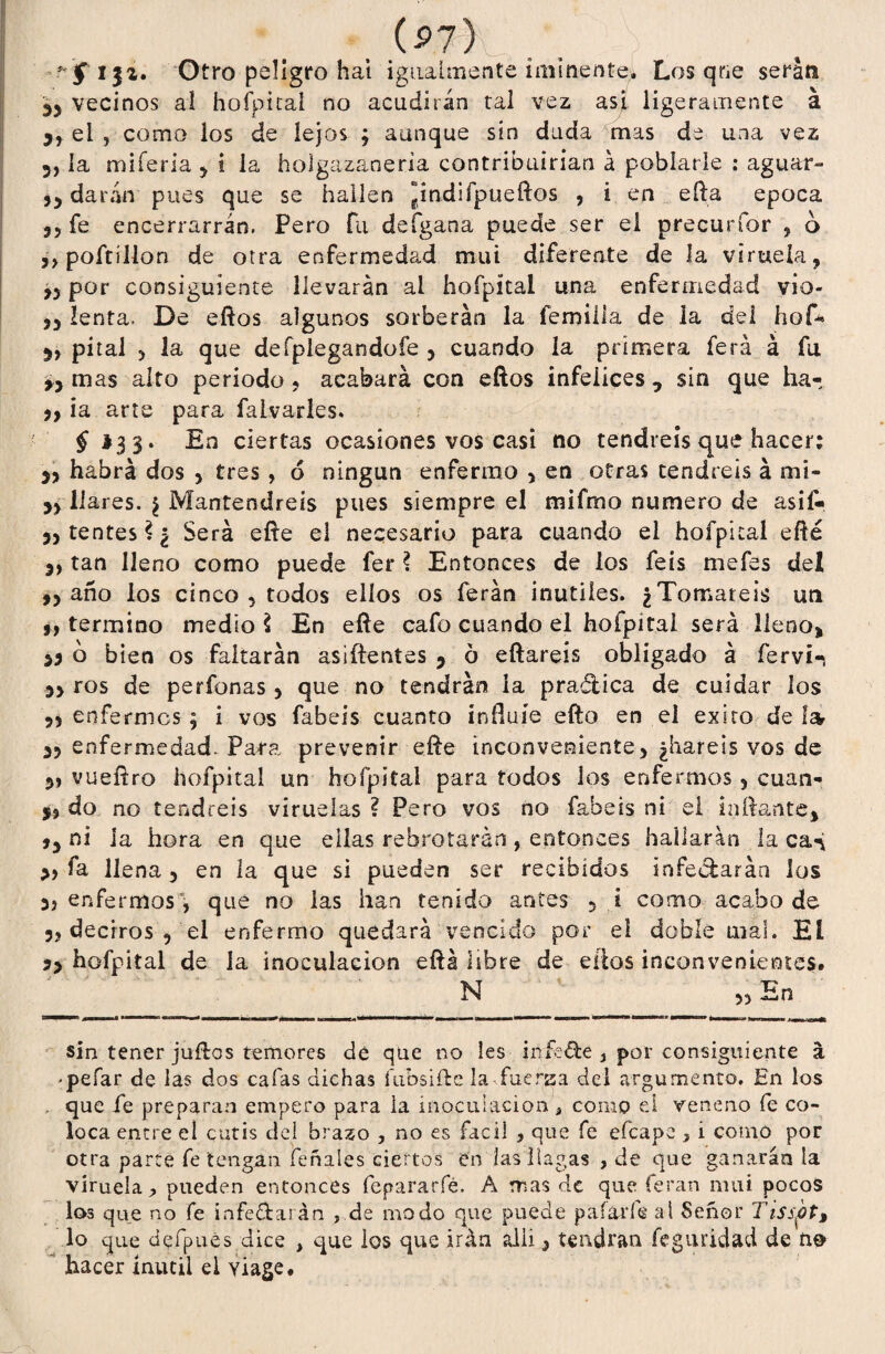 * f i$z. Otro peligro hai igualmente iminente. Los qrie serán 35 vecinos al hofpítai no acudirán ral vez asi ligeramente á el , como ios de lejos ; aunque sin dada mas de una vez 3, la mi feria 5 i la holgazanería contribuirían á poblarle ; aguar- 53 darán pues que se hallen ¡indifpueftos , ¿ en eíha época 33 fe encerrarrán. Pero fu defgana puede ser el precurfór ? o 3 3 poítilion de otra enfermedad mui diferente de la viruela, 33 por consiguiente llevarán ai hofpítai una enfermedad vio- 33 lenta. De eftos algunos sorberán la fe mili a de la del hof* 3, piral 3 la que defpiegandofe 5 cuando la primera ferá á fu 3, mas alto periodo* acabará con eftos infelices, sin que ha- 3, ia arte para falvarles. £ *33. En ciertas ocasiones vos casi no tendréis que hacer: 33 habrá dos * tres, 6 ningún enfermo > en otras tendréis á mi- 33 llares. ¿ Mantendréis pues siempre el mifmo numero de asif- >3tentes?¿ Será eíte el necesario para cuando el hofpítai efté 3, tan lleno como puede fer ? Entonces de los feis mefes del 33 año los cinco * todos ellos os ferán inútiles. ¿Tomareis un 33 termino medio \ En efte cafo cuando el hoípita! será lleno* 55 o bien os faltarán asiftentes 5 6 eílareis obligado á fervi- 33 ros de perfonas 3 que no tendrán ia pradiica de cuidar ios ?3 enfermes ; i vos fabeis cuanto influíe efto en el éxito de Iat 33 enfermedad. Para prevenir efte inconveniente, ¿haréis vos de 3» vuefíro hofpítai un hofpítai para todos los enfermos 5 cuan- 53 do no tendréis viruelas ? Pero vos no fabeis ni el i altante* 33 ni ia hora en que ellas rebrotarán, entonces hallarán la ca^ fa llena 5 en la que si pueden ser recibidos infectarán los 3* enfermos, que no las han tenido antes 5 i como acabo de 3* deciros * el enfermo quedará vencido por el doble mal. El 53 hofpítai de la inoculación eftá libre de ellos inconvenientes. N 33 En sin tener julios temores de que no les infé&e } por consiguiente á -peíar de las dos cafas dichas íubsiíle la fuerza del argumento. En los . que fe preparan empero para la inoculación, como el veneno fe co¬ loca entre el cutis del brazo , no es fácil , que fe efeape 5 i como por otra parte fe tengan feñales ciertos en las llagas , de que ganarán la viruela^ pueden entonces fepararfé, A mas de que feran mui pocos los que no fe infe&arán , de modo que puede paíaríe al Señor Tisspt> lo que defpués dice , que los que irán alii * tendrán feguridad de no hacer inútil el yiage.