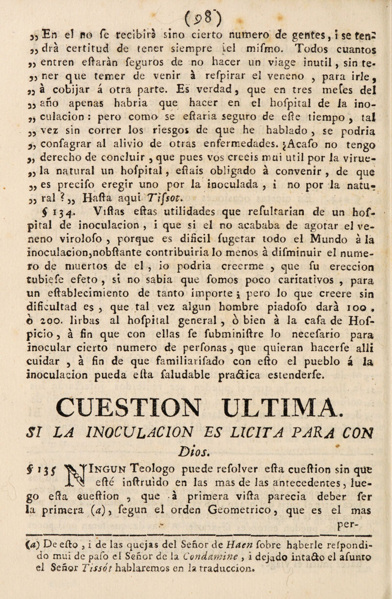 . (psj 55 En el no fe tecibirl sino cierto numero de gentes, i se ten- 55 dra certitud de tener siempre Lei rrsifmo. Todos cuantos ,5 entren eftarán legaros de no hacer un viage inútil, sin te- 55 ner que temer de venir a refpirar el veneno , para irle, 55 á cobijar á otra parte. Es verdad 5 que en tres metes del 35 ano apenas habría que hacer en el hofpital de la ino- 5, dilación : pero como se eftaria seguro de eñe tiempo , tal 5, vez sin correr los riesgos de que he hablado 3 se podría 5, confagrar al alivio de otras enfermedades* ¿Acafo no tengo 5, derecho de concluir 3 que pues vos creeis mui útil por la virue- 55 la natural un hofpital, eírais obligado á convenir , de que 35 es precifo eregir uno por la inoculada 3 i no por la natu- 35 ral ? 55 Hafta aquí Tifsot. § 134. Viftas eftas utilidades que refultarian de un hof¬ pital de inoculación , i que si el no acababa de agorar el ve¬ neno virolofo 5 porque es difícil fugetar todo el Mundo á la inoculacion3nobftante contribuiría lo menos á difminuir el nume¬ ro de muertos de el , io podría creerme 3 que fu erección tubiefe efeto , si no sabia que fomos poco caritativos , para un eftablecimiento de tanto importe * pero lo que creere sin dificultad es 3 que tal vez algún hombre piadofo dará 100 * o zoo. litbas al hofpital general ? o bien á la cafa de Hof- picio 5 á fin que con ellas fe fubmíniftre Jo necefario para inocular cierto numero de perfonas 3 que quieran hacerfe allí cuidar 5 á fin de que familiarifado con efto el pueblo á la inoculación pueda efta faludable pra&ica estenderfe. CUESTION ULTIMA. SI LA INOCULACION ES LICITA PARA CON Dios. f ^VTIngun Teologo puede refolver efta cueftion sin que JL\! efté ¡nftruido en las mas de las antecedentes 5 lue¬ go efta cueftion , que á primera vifta parecía deber fer la primera (a) 5 fegun el orden Geométrico 3 que es el mas per- O (<*) De efto 3 í de las quejas del Señor de Haen fobre haberle refpondi- do mui de pafo eí Señor de ia Condamine , i dejado inta&o el afunto el Señor Tissót hablaremos en la traducción»