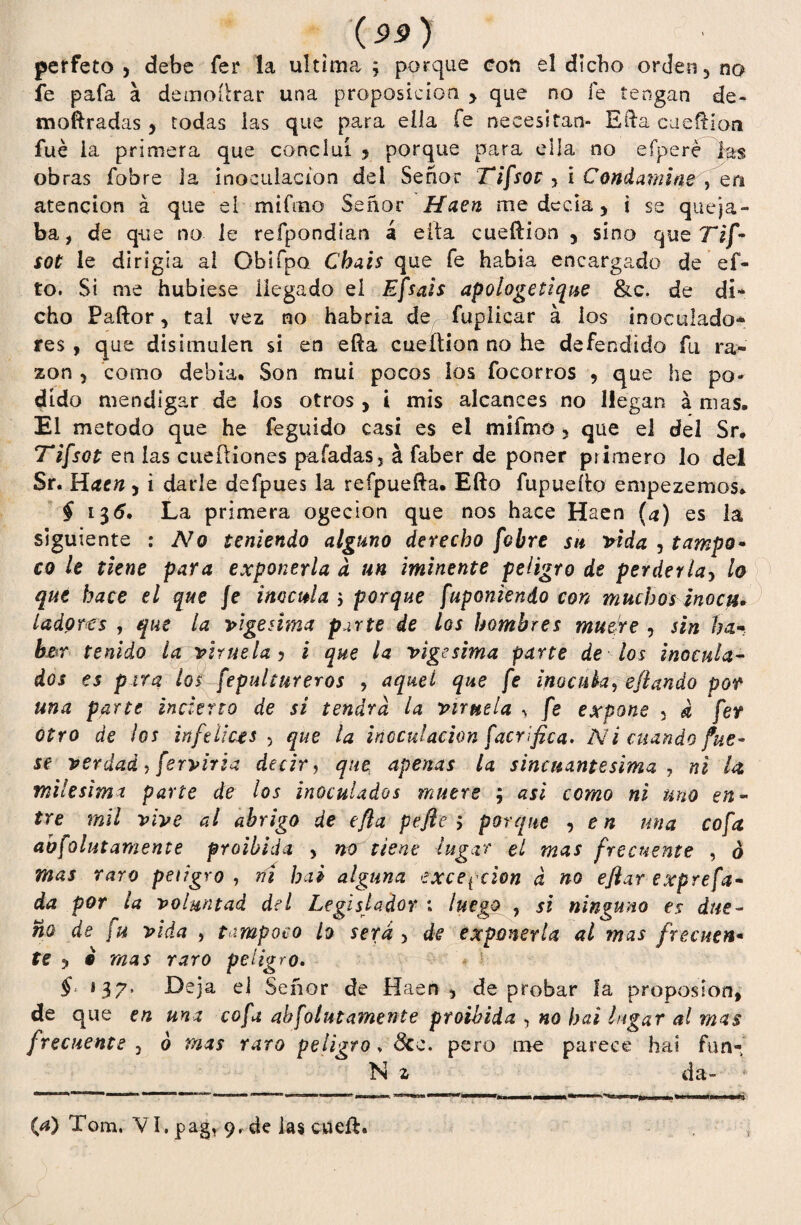perfeto , debe fer la ultima; porque con el dicho orden 3 no fe pafa a demoftrar una proposición > que no fe tengan de- tnoftradas, todas las que para ella fe necesitan- Efta cueftion fue ia primera que concluí 5 porque para ella no efperé las obras fobre la inoculación del Señor Tifsot , i Condamine, en atención á que el mifmo Señor Haen me decía, i se queja¬ ba, de que no le refpondian á eíta cueftion 3 sino que Tif¬ sot le dirigía al Obifpo Chais que fe había encargado de ci¬ to. Si me hubiese llegado el Efsais apologetique &c. de di* cho Paftor, tal vez no habría de fuplicar á ios inoculado* fes , que disimulen si en efta cueftion no he defendido fu ra¬ zón , como debía. Son mui pocos los focorros , que he po¬ dido mendigar de íos otros , i mis alcances no llegan á mas. El método que he feguido casi es el mifmo 5 que el del Sr. Tifsot en las cueftiones paladas, á faber de poner primero lo del Sr. Haen, i darle defpues la reípuefta. Efto fupuefto empezemos. § 135. La primera ogecion que nos hace Haen (a) es la siguiente : No teniendo alguno derecho [obre su vida , tampo- co le tiene para exponerla d un mínente peligro de perderla, lo que hace el que fe inocula ; porque f'aponiendo con muchos jnocii* ¿adores , que la vigésima parte de los hombres muere , sin ha* bm tenido la viruela y i que la vigésima parte de los inocula¬ dos es pira los fepultureros , aquel que fe inocula, eftando por una parte incierto de si tendrá la viruela ^ fe expone 3 a fer otro de ¡os infelices 5 que la inoculación facrífica. Ni cuando fue¬ se verdad , ferviria decir, que apenas la s incitante sima , ni U milésima parte de los inoculados muere ; asi como ni uno en¬ tre mil vive al abrigo de efta pefte ; porque , en una cofa abfolutamente froibida > no tiene lugar el mas frecuente , ó mas raro peligro , ríí hai alguna excepción a no eftar exprefa* da por la voluntad del Legislador ; luego , si ninguno es due¬ ño de fu vida , tampoco lo será 5 de exponerla al mas frcenen• te y i mas raro peligro. § *37. Deja el Señor de Haen 5 de probar ía propos ion, de que en una cofa abfolutamente proibida , no hai lugar al mas frecuente 3 6 mas raro peligro, 3cc. pero me parece hai ftin- N z da- (a) Tom, VI. pag, 9, de las cueft.