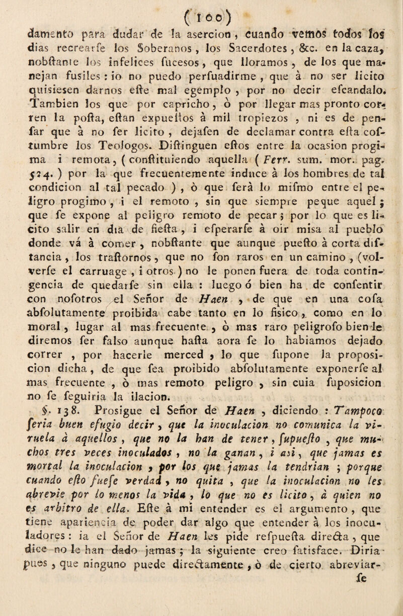 ( I 6° ) ¿amento para dudar de la aserción , cuando vemos todos ios dias recrearle ios Soberanos, los Sacerdotes 5 &c. en la caza, nobífante los infelices fucesos, que lloramos ? délos quema- nejan fusiles : io no puedo perfuadirme , que á no ser licito quisiesen darnos efte mal egemplo , por no decir efcandalo. También los que por capricho 5 o por llegar mas pronto cor¬ ren la pofta, eftan expuetfos á mil tropiezos , ni es de pen- far que a no fer licito, dejafen de declamar contra efta cof- tumbre los Teoíogos. Diftinguen eftos entre la ocasíon progi- ma i remota 3 ( confíitüiendo aquella ( Ferr. sum. mor. pag. 554. ) por la que frecuentemente induce á los hombres de tal condición al tal pecado ) , ó que ferá lo mifmo entre el pe-* ligro progimo , i el remoto , sin que siempre peque aquel ; que fe expone ai peligro remoto de pecar $ por lo que es li¬ cito salir en día de neífa , i efperarfe á oír misa al pueblo donde vá á comer , nobftante que aunque puefto á corta dis¬ tancia y los trafiornos 5 que no fon raros en un camino , (vol- verfe el carruage , i otros ) no le ponen fuera de toda contin¬ gencia de quedarfe sin ella : luego ó bien ha de confentir con nofotros el Señor de Haen , de que en una cofa abfolutamente proibída cabe tanto en lo físico ,, como en lo moral 3 lugar al mas frecuente 5 o mas raro peligrofo bien le diremos fer falso aunque baila aora fe lo hablamos dejado correr , por hacerle merced 9 lo que fupone la proposi¬ ción dicha, de que fea proibido abfolutamente exponerfe al mas frecuente , ó mas remoto peligro > sin cuia fuposicion no fe feguiria la ilación. $,» 138. Prosigue el Señor de Haen , diciendo : Tampoco feria buen efugio decir y que la inoculación no comunica la vi¬ ruela a aquellos y que no la han de tener, fupueflo 5 que mu¬ chos tres veces inoculados , no la ganan , i aü, que jamas es mortal la inoculación 9 por los que jamas la tendrían ; porque cuando eflo fue fe verdad y no quita , que la inoculación no les abrevie por lo menos la vida , lo que no es licito, d quien no es arbitro de ella. Efle á mi entender es el argumento , que tiene apariencia de poder dar algo que entender a los inocu- ladores : ia el Señor de Haen les pide refpuefta directa 5 que dice no le han dado jamas; la siguiente creo fatísface. Diría* pues 3 que ninguno puede dire&amente , ó de cierto abreviar- fe