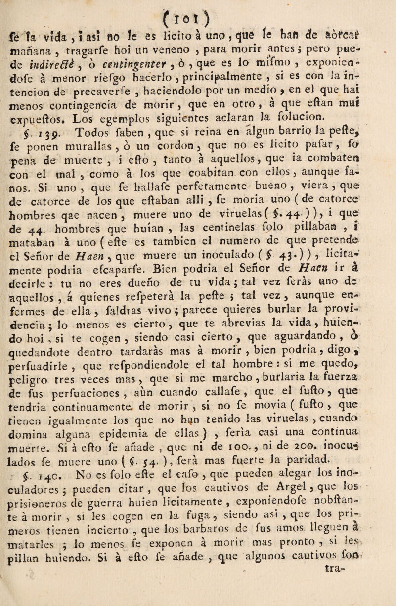 f¿ ía vida 5 5 asi ao !e es ¡icito a uno, que le haa de &ofea£ mañana , tragarfe hoi un veneno , para morir antes 5 pero pue¬ de indiretté , o cmtingenter , ó , que es lo mífmo , exponien- dofe á menor rieígo hacerlo 5 principalmente , si es con la in¬ tención de precaverle , haciéndolo por un medio , en el que hai menos contingencia de morir , que en otro , a que eftan mui expueftos. Los egemplos siguientes aclaran la (elución. §. 139. Todos faben , que si reina en algún barrio la pefte^ fe ponen murallas , ó un cordon , que no es licito paiar , fo pena de muerte 5 i efto , tanto á aquellos, que ia combaten con el mal , como á ios que coabitan con ellos , aunque fa- nos, Si uno , que fe hallafe perfetamente bueno , viera , que de catorce de los que eftaban allí , fe moría uno ( de catorce hombres qae nacen, muere uno de viruelas ( $• 44-))? i que de 44. hombres que huían , las centinelas folo pillaban , i mataban a uno ( eñe es también el numero de que pretende- el Señor de Haen 5 que muere un inoculado ( § 43.) ) , licita¬ mente podría efeaparfe. Bien podría el Señor de Hacn ir & decirle : tu no eres dueño de tu vida 5 tal vez feras uno de aquellos , á quienes refpetera la peñe > tal vez , aunque en¬ fermes de ella 3 faidras vivo ; parece quieres burlar la provi¬ dencia ; lo menos es cierto , que te abrevias la vida , huien- do hoi , si te cogen, siendo casi cierto, que aguardando, 6 quedándote dentro tardarás mas á morir , bien podría, digo , perfuadirle , que refpondiendole el tal hombre : si me quedo, peligro tres veces mas, que si me marcho , burlaría la fuerza^ de fus perfuaciones , aun cuando callafe , que el fuño, que tendría continuamente, de morir , si no fe movía ( fuño > que tienen igualmente los que no h^n tenido las viruelas , cuando» domina alguna epidemia de ellas ) , feria casi una continua muerte. Si á efto fe añade , que ni de 100., ni de 200. inocua lados fe muere uno { §. 54. ) > ferá mas fuerte Ja paridad. §. 140. No es folo eñe el cafo , que pueden alegar los ino- cu!adores ; pueden citar , que íos cautivos de Argel , que ios prisioneros de guerra huien licitamente , exponiendofe nobftan- te á morir , si les cogen en la fuga, siendo asi , que los prl- meros tienen incierto , que los barbaros de fus amos lleguen <$ matarles 5 lo menos fe exponen a morir mas pronto , si les pillan huiendo. Si á efto fe añade , que algunos cautivos fon* ira-