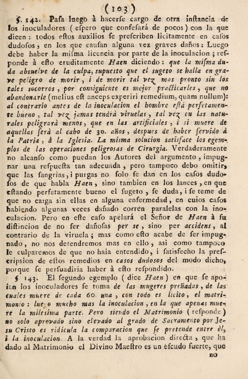 §. í4lt Pafa luego a hacerfe cargo cíe otra ínftancla de los ínoculadores ( efpero que confefará de pocos) con la que dicen : todos eftos auxilios fe prefcriben licitamente en calos dudofos > en los que caufan alguna vez graves daños : Luego debe haber la miíma licencia por parte de la inoculación ; res¬ ponde á efto eruditamente Haen diciendo : que la mifma du¬ da absuelve de la culpa, supuesto que el sugeto se halla en gra- ve peligro de morir , i de morir tal ve^ mas pronto sin los tales socorres ) por consiguiente es mejor practicarles , que no abandonarle (melius eft anceps experiri remedium^ quam nullurn): al contrario antes de la inoculación el hombre eft a perfet ámen¬ te bueno , tal ve^ jamas tendrá viruelas, tal ve^ en las natu¬ rales peligrara menos 5 que en las artificiales , i si muere de aquellas fera al cabo de 30. anos > después de haber férvido d la Patria , d la Iglesia. La misma solución satisface los egern- píos de las operaciones peligrosas de Cir urgía. Verdaderamente no alcanfo como puedan los Autores del argumento , impug¬ nar una refpuefta tan adecuada , pero tampoco debo omitir* que las fangrias 5 i purgas no folo fe dan en los cafos dudo* fos de que habla Haen , sino también en los lances , en que eftando perfetamente bueno el fugeto , fe duda, i fe teme de que no catga sin ellas en alguna enfermedad, en cuios cafos habiendo algunas veces dañado corren paralelas con la ino¬ culación. Pero en eñe cafo apelará el Señor de Haen á fu diftincion de no fer dañofas per se , sino per accidens, al contrario de la viruela ; mas como efto acabe de fer impug¬ nado , no nos detendremos mas en ello , asi como tampoco le culparemos de que no haia entendido, i fatisfecho la pref- cripsion de eítos remedios en casos dudosos del modo dicho* porque fe perfuadiria haber á efto refpondido. § 143. El fegundo egemplo ( dice Ilatn ) en que fe apo- ian los ínoculadores fe toma de tas mugeres preñadas , de las' cuales muere de cada 60» una , con todo es licito, el matri¬ monio ; lúe-o mucho mas la inoculación , en la que apenas mué* re la milésima parte. Pero siendo el Matrimonio ( reíponde) no solo aprovado sino elevado al grado de Sacramento por Je- su Cristo es ridicula la comparación que. fe pretende entre él, i la inoculación A la verdad la aprobación direda, que ha dado al Matrimonio el Divino Maeftro es un ¿feudo fuerte, que no