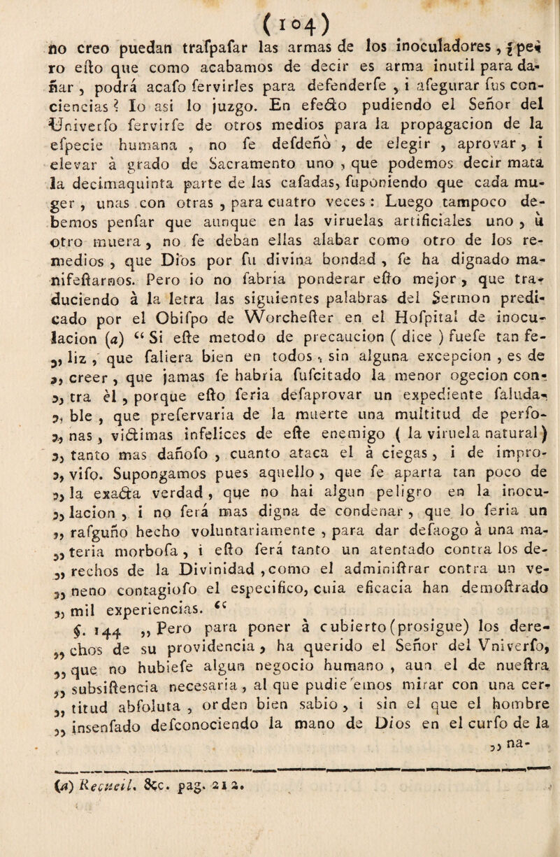 íio creo puedan trafpafar las armas de los inoculadores , £pe* ro efto que como acabamos de decir es arma inútil para da¬ ñar 5 podrá acafo íervirles para defenderfe y i afegurar fus con¬ ciencias ? lo asi lo juzgo. En efedo pudiendo el Señor del ííniverfo fervirfe de otros medios para la propagación de la efpecie humana , no fe defdeño , de elegir , aprovar, i elevar á grado de Sacramento uno , que podemos decir mata 3a decimaquinta parte de las cafadas, fupóníendo que cada mu¬ ge r , unas con otras , para cuatro veces : Luego tampoco de¬ bemos penfar que aunque en las viruelas artificiales uno , u otro muera, no fe deban ellas alabar como otro de los re¬ medios , que Dios por fu divina bondad , fe ha dignado ma¬ ní fefí araos. Pero io no fabría ponderar efto mejor , que tra¬ duciendo á la letra las siguientes palabras del Sermón predi¬ cado por el Obifpo de Worchefter en el Hofpital de inocu¬ lación (a) Cí Si efte método de precaución ( dice ) fuefe tan fe- v liz que faiiera bien en todos , sin alguna excepción , es de ,, creer , que jamas fe habría fufcitado la menor ogecion con- 5, tra él , porque efto feria defaprovar un expediente fallida-. 3, ble , que prefervaria de la muerte una multitud de perfo- ñas, vidimas infelices de efte enemigo ( la viruela natural) 3, tanto mas dañofo , cuanto ataca el á ciegas, i de impro- 3, vifo. Supongamos pues aquello , que fe aparta tan poco de 3a exada verdad, que no hai algún peligro en la inocu- 3, lacion , i no ferá mas digna de condenar , que lo feria un rafguño hecho voluntariamente , para dar defaogo á una ma- mjy teria morbofa , i efto ferá tanto un atentado contra los de- rechos de la Divinidad ,como el adminiftrar contra un ve- 35 neno contagiofo el especifico, cuia eficacia han demoftrado 35 mil experiencias. §. 144 ,, Pero para poner á cubierto (prosigue) los dere- n chos de su providencia * ha querido el Señor del Vniverfo, 3, que. no hubíefe algún negocio humano, aun el de nueftra. ,5 subsiftencia necesaria , al que pudie emos mirar con una cer* titud abfoluta , orden bien sabio, i sin el que el hombre 33 insenfado defconociendo la mano de Dios en el curfo de la ,3 na- (a) RetítetL 8cc. pag. 21a.