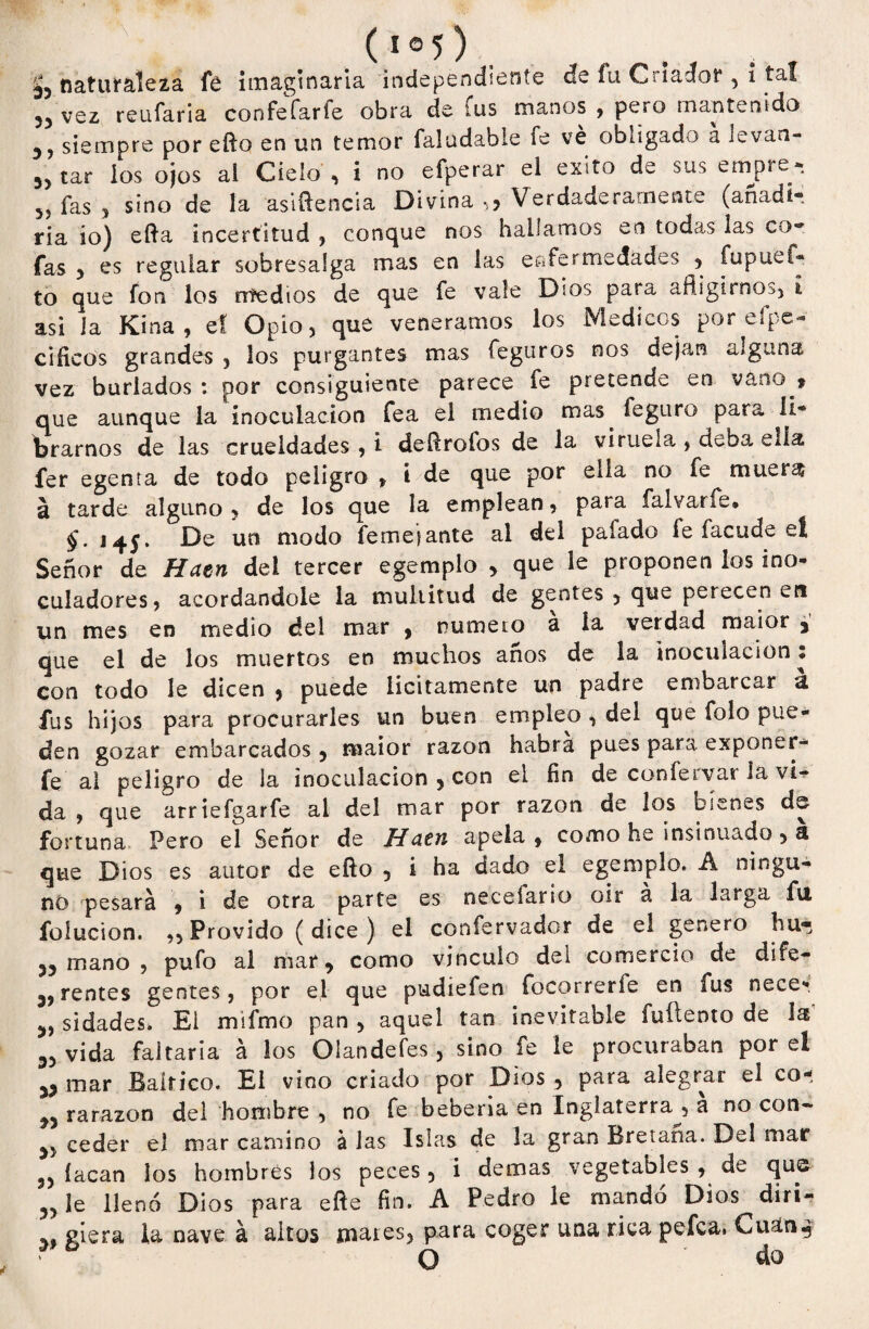 (1 °5) naturaleza fe imaginaria independíente efe íu Criador , i tal 33 vez reufaria confefarfe obra de tus manos , pero mantenido siempre por efto en un temor faludabie fe ve obligado a ii_van- 5> tar ios ojos ai Cielo , i no efperar el éxito de sus empre- 5) fas 3 sino de ía asiftencia Divina ,3 Verdaderamente (añadí-, ria io) efta incertitud , conque nos hallamos en todas las co¬ fas 3 es regular sobresalga mas en las enfermedades , fupuef- to que fon los rrfedíos de que fe vale D¡os para afligirnos, i asi ia Kina, ef Opio, que veneramos los Médicos por efpc- cificos grandes , los purgantes mas feguros nos dejan alguna vez burlados : por consiguiente parece fe pretende en vano > que aunque la inoculación fea el medio mas feguro para li¬ brarnos de las crueldades , i defiroíos de la viruela , deba ella fer egenta de todo peligro , i de que por ella no fe muera a tarde alguno * de los que la emplean, para falvarfe. §. 145. De un modo femejante al del paíado fe facude eí Señor de Haen dei tercer egemplo 3 que le proponen los ino- culadores, acordándole la multitud de gentes , que perecen en un mes en medio del mar , numero á ía verdad maior , que el de los muertos en muchos anos de la inoculación * con todo le dicen , puede licitamente un padre embarcar a fus hijos para procurarles un buen empleo , del que folo pue¬ den gozar embarcados 3 maior razón habra pues para exponer- fe ai peligro de la inoculación 3 con el fin de confervar la vi¬ da 9 que arriefgarfe al del mar por razón de los bienes de fortuna Pero el Señor de Haen apela * como he insinuado 3 a que Dios es autor de efto 5 i ha dado el egemplo. A ningu¬ no pesará 9 i de otra parte es meceíario oir á la larga fu foiucion. ,3 Próvido (dice) el confe rvador de el genero hu« 33 mano , pufo al mar, como vinculo del comercio de di fe— 3,rentes gentes, por el que pudiefen focorrerfe en fus necer 3, sidades. El mifmo pan 3 aquel tan inevitable fuítento de la 33 vida faitaria á los Olandefes, sino fe le procuraban por el 33 mar Báltico. El vino criado por Dios 5 para alegrar el co- 33 rarazon del hombre , no fe bebería en Inglaterra^, a no con- 3, ceder el mar camino á las Islas de la gran Bretaña. Del mar 33 íacan los hombres los peces 5 i demas vegetables , de que 3, le llenó Dios para eñe fin. A Pedro le mandó Dios diri- giera la nave á altos mares, para coger una rica pefea. Cuan4 O do