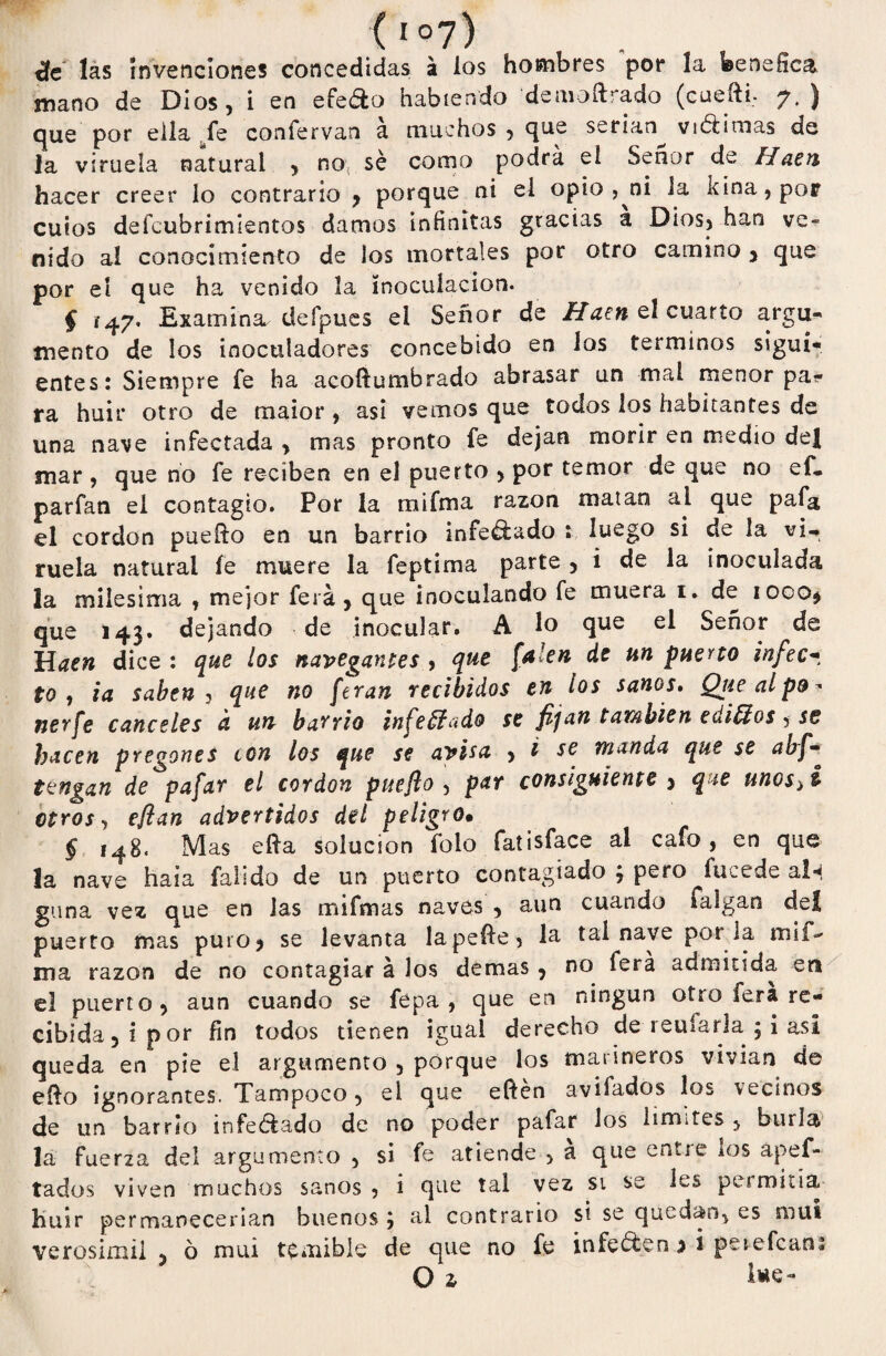 ( 1 °7) de las invenciones concedidas á los hombres por la benéfica mano de Dios, i en efe do habiendo de moftrado (cuefti, 7. ) que por ella fe confervan a muchos , que serian vióiimas de la viruela natural , no: sé como podrá el Señor de Haen hacer creer lo contrario , porque ni el opio , ni Ja kina,por cuios defeubrimientos damos infinitas gracias a Dios, han ve¬ nido al conocimiento de los mortales por otro camino , que por el que ha venido la inoculación. § Examina defpues el Señor de Haen el cuarto argu¬ mento de los inoculadores concebido en los términos sigui¬ entes: Siempre fe ha acoftumbrado abrasar un mal menor pa¬ ra huir otro de maior , así vemos que todos los habitantes de una nave infectada , mas pronto fe dejan morir en medio de| mar , que no fe reciben en el puerto , por temor de que no cf. parfan el contagio. Por la rnifma razón matan al que pafa el cordon puefto en un barrio infe&ado : luego si de la vi¬ ruela natural fe muere la feptima parte , i de la inoculada la milésima , mejor ferá , que inoculando fe muera 1. de 1000, que 143. dejando de inocular. A lo que el Señor de lüaen dice : que los navegantes , que falen de un puerto infecí to , ia saben j que no [eran recibidos en los sanos. Qíce al po¬ ner fe canceles d un barrio infectado se fijan también ediffios, se hacen pregones con los que se avisa , i se manda que se abf- tengan de pafar el cordon puefio , p&r consiguiente > que unos>i otros, fflan advertidos del peligro• § 148. Mas efta solución folo fatisface al cafo, en que la nave haia falido de un puerto contagiado j pero fucede aln gima vez que en Jas mifmas naves , aun cuando falgan del puerto mas puro? se levanta lapeíie, la tal nave por la mif- ma razón de no contagiar á los demas , no ferá admitida en el puerto, aun cuando se fepa , que en ningún otro fera re¬ cibida, i por fin todos tienen igual derecho de reufarla $ i asi queda en píe el argumento , porque los marineros vivían de eíio ignorantes. Tampoco, el que eften avilados los vecinos de un barrio infectado de no poder pafar los limites , burla la fuerza del argumento , si fe atiende , a que entie ¿os apef- tados viven muchos sanos, i que tal vez si se les pe*mida, huir permanecerían buenos ; al contrario si se quedan, es muí verosímil , ó mui temible de que no fe infecten j i perefean* O z