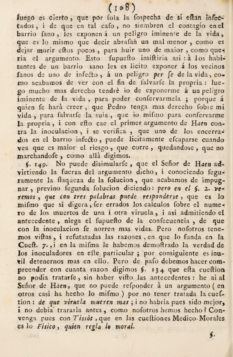 (I®8) luego es cierto 5 que por Tola la fospecha de sí eflan ínfeC^1 tados 5 i de que en tal cafo, no siembren el contagio en el barrio fano 5 les exponen á un peligro iminen'e de la vida, que es lo mismo que decir abrafan un nial menor , como es dej ar morir ellos pocos , para huir uno de maior 3 como que*i ria el argumento. Esto íupuefto insíftiría asi :a los habi¬ tantes de un barrio sano les es licito exponer á los vecinos fanos de uno de i n fe ¿lo 3 á un peligro per fe de la vida, co¬ mo acabamos de ver con ei fin de lalvaríe la propria : lue¬ go mucho mas derecho tendré Ío de exponerme á un peligro iminente de La vida , para poder confervarmela ; porque á quien fe hará creer , que Pedro tenga mas derecho fobre mi vida 5 para falvarfe la suia , que io miftno para confervarme la propria , i con ello cae el primer argumento de Haen con¬ tra la inoculación , i se verifica 5 que uno de los encerra¬ dos en el barrio infeófco 3 puede licitamente efcaparse cuando vea que es maior ei riesgo , que corre , quedándose , que no xnarchandofe , como allá digimos. §. 149. No puede disimularfe , que el Señor de Haen ad¬ virtiendo la fuerza del argumento dicho, i conociendo fegu- ramente la flaqueza de la folucion , que acabamos de impug¬ nar , previno fegunda folucion diciendo: pero en el §. 2. ver remos 3 que con tres palabras puede responderse , que es lo mifmo que si digera, fer errados los cálculos fobre el nume¬ ro de los muertos de una i otra viruela y i asi admitiendo el antecedente , niega el fupuefto de la confecuencia 5 de que con la inoculación fe aorren mas vidas. Pero nofotros tene¬ mos villas, i refutatadas las razones , en que lo funda en la Cueft. 7., í en la mifma le habernos demoftrado la verdad de los inoculadores en elle particular 5 por consiguiente es inú¬ til detenernos mas en ello. Pero de pafo debemos hacer com- preender con cuanta razón digimos $. 134 que efta cueftion no podía tratarfe , sin haber vifto las antecedentes: he ai ai Señor de Hden, que no puede refponder á un argumento ( en otros casi ha hecho lo mifmo) por no tener tratada la cuef¬ tion : de que viruela mueren mas ; ¡ no habría pues sido mejor, 1 no debía trararla antes , como nofotros hemos hecho ? Con¬ venga pues con Tissót, que en las cueftiones Medico-Morales es lo Físico, quien regla lo moral. í-