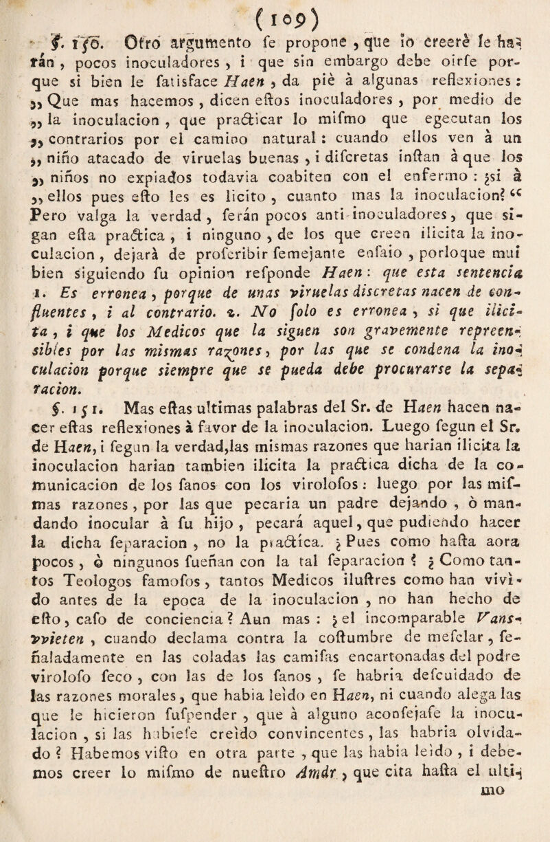 (í°p) f. i~fó. Otro argumento fe propone , que ?o creeré le ha* fán , pocos inocuíadores , i que sin embargo debe osrfe por¬ que si bien le fatisface Haen ? da pié á algunas reflexiones: 3> Que mas hacemos , dicen eftos inocuíadores , por medio de ,5 la inoculación , que practicar lo mifmo que egecutan los 59 contrarios por ei camino natural : cuando ellos ven á un 9, niño atacado de viruelas buenas , i difcretas inflan á que los 35 niños no expiados todavía coabiten con e! enfermo : ¿si á 55 ellos pues eflo les es licito 5 cuanto mas la inoculación? Pero valga la verdad, ferán pocos anti-inocuíadores, que si¬ gan efla practica , i ninguno , de los que creen ilícita la ino¬ culación , dejará de profcribir fe me i ante enfaio , porloque mui bien siguiendo fu opinión refponde Haen: que esta sentencia i. Es errónea , porque de unas viruelas discretas nacen de con¬ fluentes , i al contrario. %. No folo es errónea , si que ilid- ta , i que los Médicos que la siguen son gravemente repreen«j sibies por las mismas rayones, por las que se condena la ino«í culación porque siempre que se pueda debe procurarse la sepa* ración. §. i $ i. Mas eftas ultimas palabras del Sr. de Haen hacen na¬ cer eftas reflexiones á favor de la inoculación. Luego fegun el Sr» de Haen, i fegun la verdad,las mismas razones que harían ilicita la inoculación harían también ilícita la pradfcica dicha de la co¬ municación de los fanos con los virolofos: luego por las mií- mas razones, por las que pecaría un padre dejando , ó man¬ dando inocular á fu hijo , pecará aquei, que pudiendo hacer la dicha feparacion , no la piaófcíca. ¿ Pues como hafla aora pocos 5 ó ningunos faenan con la tal leparacion ? ¿ Como tan¬ tos Teologos famofos > tantos Médicos iluftres como han viví* do antes de la época de la inoculación , no han hecho de eflo, cafo de conciencia ? Aun mas: ¿el incomparable Vdns* vvieten , cuando declama contra la coftumbre de mefclar, fe- fía!adámente en las coladas las camifas encartonadas del podre virolofo feco 5 con las de los fanos , fe habría deícuidado de las razones morales, que había leído en Haen, ni cuando alega las que le hicieron fufpender , que a alguno aconfejafe la inocu¬ lación , si las h ibiefe creído convincentes , las habría olvida¬ do ? Habernos viflo en otra parte , que las habia leído , i debe¬ mos creer io mifmo de nueflro Amdr , que cita hafla el uiti«j mo