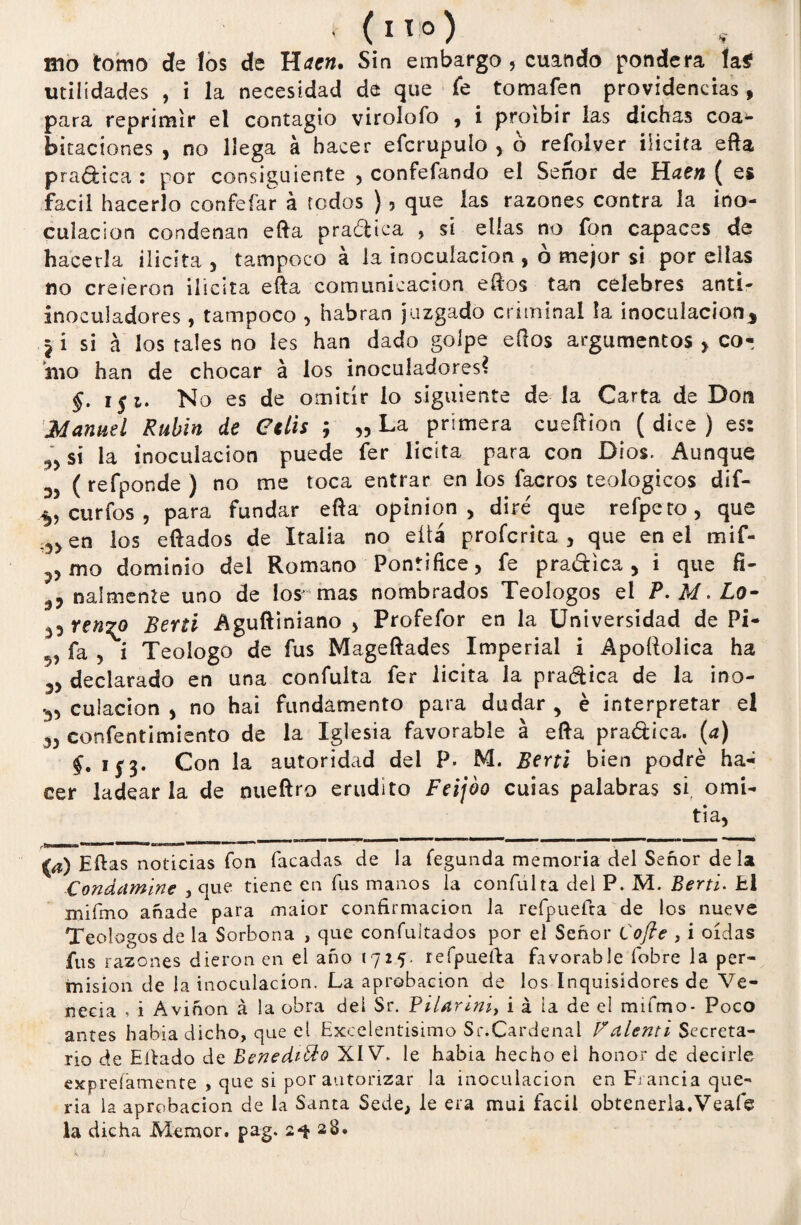 mo tomo de los de Raen» Sin embargo , cuando pondera ía$ utilidades , i la necesidad de que fe tomafen providencias , para reprimir el contagio virolofo , i proibir las dichas coa¬ ptaciones , no llega á hacer efcrupulo , ó refolver ilícita efta pra&tca : por consiguiente , confefando el Señor de Raen { es fácil hacerlo confefar á todos ), que las razones contra la ino¬ culación condenan efta practica , si ellas no fon capaces de hacerla ilicita , tampoco á la inoculación , ó mejor si por ellas no creieron ilícita efta comunicación eftos tan celebres anti- inoculadores , tampoco , habran juzgado criminal la inoculación* ji si a los tales no les han dado golpe eílos argumentos > cor iuo han de chocar á los inoculadores? f. i$i. N o es de omitir lo siguiente de la Carta de I^on Manuel Rubín de Ctlis ; „ La primera cueftion ( dice ) es: 5> si la inoculación puede fer licita para con Dios. Aunque ' ( refponde ) no me toca entrar en los facros teologices dif- ^ curfos , para fundar efta opinión, dire' que refpcto, que en los eftados de Italia no eüá proferita , que en el mif- mo dominio del Romano Pontífice, fe pradica, i que fi- 3, nalmente uno de los- mas nombrados Teologos el P. M. Lo- ^ ren^o Berti Aguftiniano , Profefor en la Universidad de Pi- 5, fa , i Teologo de fus Mageftades Imperial i Apoílolica ha 3, declarado en una confulta fer licita ¡a pradica de la ino- 3, cuiacion , no hai fundamento para dudar , é interpretar el 5, consentimiento de la Iglesia favorable á efta pradica. (a) i$3. Con la autoridad del P. M. Berti bien podré ha¬ cer ladear la de nueftro erudito Feijoo cuias palabras si omi¬ tía, imam —»»» — a 11 m T— ———p ——1”°*>l———— ——— a) Eftas noticias fon Tacadas de la fegunda memoria del Señor déla Condamine , que tiene en fus manos la confulta del P. M. Berti. El miímo añade para maior confirmación la refpuefra de los nueve Teologos de la Sorbona , que confultados por el Señor Cofte , i oídas fus razones dieron en el año 1725. refpuefta favorable íobre la per¬ misión de la inoculación. La aprobación de los Inquisidores de Ve- neeia , i Aviñon á la obra del Sr. Pilarini, i á ia de el mifmo- Poco antes había dicho, que el Excelentísimo Sr.Cardenal Valenti Secreta¬ rio de Eftado de Benedicto XIV. le había hecho el honor de decirle exprefamente , que si por autorizar la inoculación en Francia que¬ ría la aprobación de la Santa Sede, le era mui fácil obtenerla.Veafe la dicha Memor. pag. 2^28.