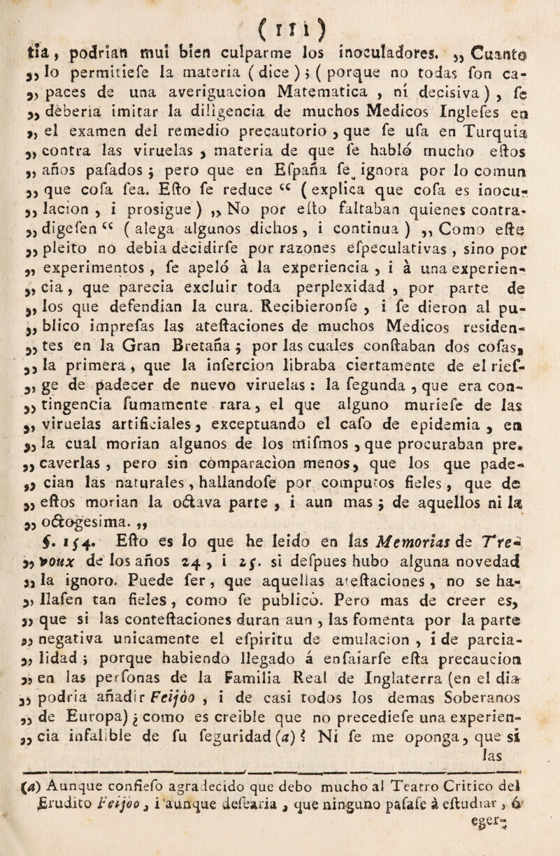 tía, podrían muí bien culparme los ínoculadores. 55 Cuanto lo permitiefe la materia ( dice ) > ( porque no todas fon ca- paces de una averiguación Matemática , ni decisiva) , fe 3, debería imitar la diligencia de muchos Médicos ínglefes en „ el examen del remedio precautorio , que fe ufa en Turquía 3) contra las viruelas , materia de que fe hablo mucho elfos „ años pafados $ pero que en Efpaña fe^ ignora por lo común 35 que cofa fea. Efto fe reduce u ( explica que cofa es inocu- 35 lacion 5 i prosigue ) }> No por eíto faltaban quienes contra- 35 digefen <*c ( alega algunos dichos, i continua ) ,, Como efte 35 pleito no debía decidirfe por razones éfpeculativas , sino poí 3, experimentos , fe apeló á la experiencia , i á una experien- 3, cía, que parecía excluir toda perplexidad , por parte de 5, los que defendían la cura. Recibieronfe j i fe dieron al pu- 3, blico imprefas las ateftaciones de muchos Médicos residen- 33 tes en la Gran Bretaña j por las cuales confiaban dos cofas, 33 la primera, que la infercion libraba ciertamente de el rief- 3, ge de padecer de nuevo viruelas: la fegunda 5 que era con- 33 tingencia furriamente rara* el que alguno muríefe de las 3, viruelas artificiales3 exceptuando el cafo de epidemia, en 35 ía cual morían algunos de los mifmos 5 que procuraban pre. ,3 caverlas 3 pero sin comparación menos 3 que los que pade« ,3 cían las naturales * hallandofe por cómputos fieles, que de 35 eftos morían la o&ava parte , i aun mas ¿ de aquellos ni las 33 o&ogesima. ,, §. 1/4. Efio es lo que he leído en las Memorias de Tre¿ *3 *oux de los años 243 i 2/. si defpues hubo alguna novedad 33 la ignoro. Puede fer, que aquellas ateftaciones, no se ha- 3> llafen tan fieles, como fe publicó. Pero mas de creer es, 3> que si las conteftaciones duran aun 3 las fomenta por la parte 33 negativa únicamente el efpiritu de emulación 3 i de parda- 33 lidad 5 porque habiendo llegado á enfaíarfe efta precaución 33 en ias perfonas de la Familia Real de Inglaterra (en el diar 33 podría añadir Feijóo , i de casi todos los demas Soberanos ,3 de Europa) ¿ como es creíble que no precedíefe una experien- ,3 cía infalible de fu feguridad (a) $ Ni fe me oponga, que sí las . 1 ! r -— - - j ■ - (¿j) Aunque confiefo agradecido que debo mucho al Teatro Critico dei Erudito Feijoo ¿ i aunque defearia , que ninguno pafafe á eftudiar 5 4; eger-