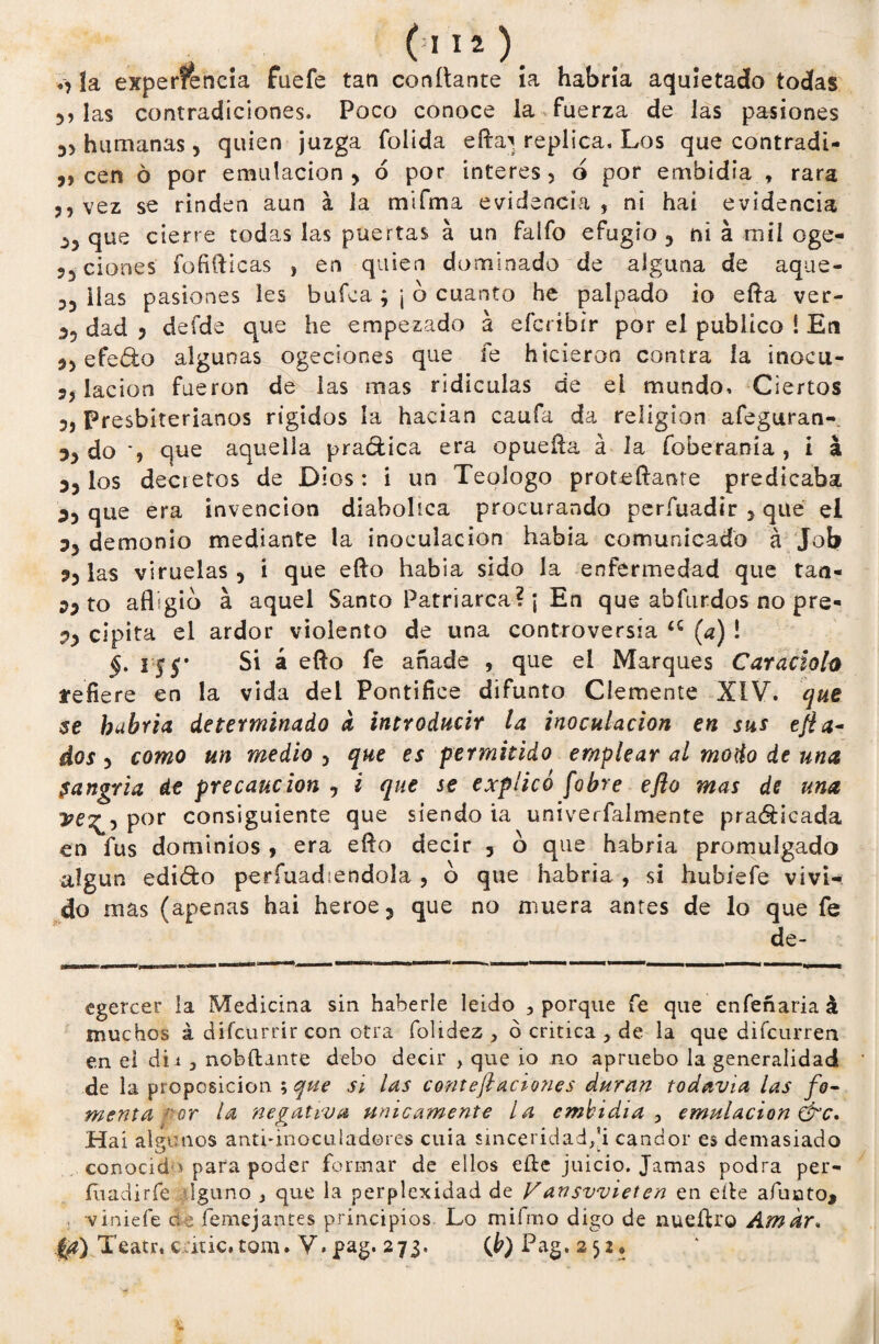 . . ó112). «, ía experiencia fuefe tan confiante ía habría aquietado todas i? las contradiciones. Poco conoce la fuerza de las pasiones 3> humanas, quien juzga foiida eta^ replica. Los que contradi- ,, cen 6 por emulación y ó por interes, o por embidia , rara ,, vez se rinden aun á la mifma evidencia , ni hai evidencia ¿3 que cierre todas las puertas á un faífo efugio 3 ni á mil oge- ?3 ciones fofifticas , en quien dominado de alguna de aque- 53 ilas pasiones les bufca ; ¡ ó cuanto he palpado io efta ver- dad 5 deíde que he empezado á efcribir por el publico 1 En *3 efe<9:g algunas ogeciones que fe hicieron contra la inocu- 5, lacion fueron de las mas ridiculas de el mundo. Ciertos 3, Presbiterianos rígidos la hacían caufa da religión afeguran- ?3 do *, que aquella practica era opuefta á la foberania , i á 3? los decietos de Dios: i un Teologo proteflante predicaba que era invención diabólica procurando períiiadir 3 que el ?3 demonio mediante la inoculación había comunicado á Job 33 las viruelas 5 i que ello habia sido la enfermedad que tan- 33 to afligid á aquel Santo Patriarca? ¡ En que abfurdos no pre- 35 cipita el ardor violento de una controversia a (a) ! §> 1£$* Si á eflo fe añade , que el Marques Caracioh refiere en la vida del Pontífice difunto Clemente XIV. que se bubria determinado a introducir la inoculación en sus efla- dos 5 como un medio 5 que es permitido emplear al modo de una $angria de precaución , i que se explicó fobre eflo mas de una ye^-y por consiguiente que siendo ia univerfalmente practicada en fus dominios , era eflo decir 5 o que habría promulgado algún edicto períuadiendola , d que habría , si hubíefe vivi¬ do mas (apenas hai heroe3 que no muera antes de lo que fe de- egercer la Medicina sin haberle leido 3 porque fe que enfeñariaá muchos á difcurrir con otra folidez , 6 critica , de la que difcurren en el dii 5 nobftmte debo decir , que io no apruebo la generalidad de la proposición ; que si ¿as conteflaciones duran todavía las fo¬ menta :'or la negativa tínicamente la embidia , emulación &c, Hai aleamos anti-inoculadores cuia sinceridadfi candor es demasiado conocido para poder formar de ellos efte juicio. Jamas podra per- íuadirfe Iguno , que la perplejidad de Vansvviet en en elle afuoto* viniefe de femejantes principios Lo mifmo digo de nueílro Amar. $1) Xeatr, c.dtic.tom. V.pag. 273. (b) Pag. 252®