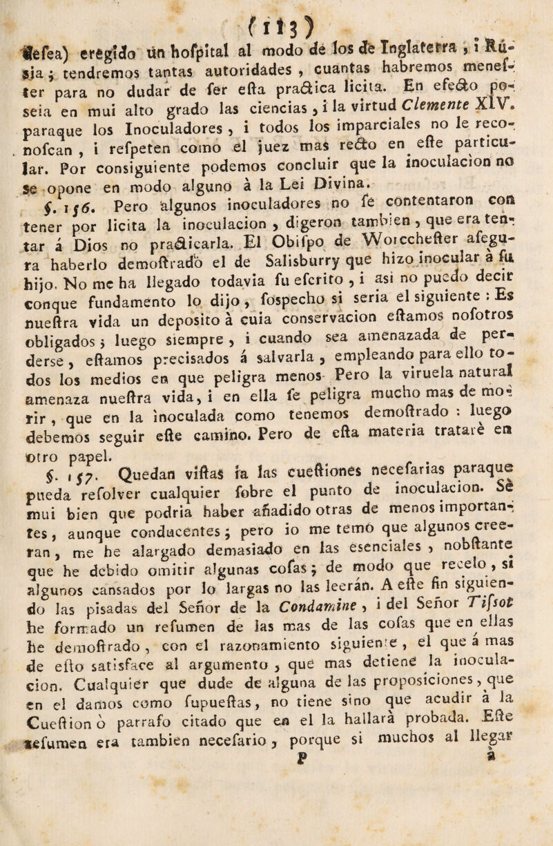 féfea) eregíáo ün hofpital al modo de los de Inglaterra , i Rú- 5Ía ; tendremos tantas autoridades , cuantas habremos menei- ter para no dudar de fer efta praáHca licita. En efe&o po¬ seía en mui alto grado las ciencias 3 i la virtud Clemente XiV » paraque los Inoculadores 5 i todos los imparciales no le reco- nofcan , i refpeten como el juez mas reéfco en efle particu¬ lar. por consiguiente podemos concluir que la inoculación no $e opone en modo alguno á la Lei Divina. §. i $6é Pero algunos inoculadores no fe contentaron con tener por licita la inoculación * digeron también , que era ten- tar á Dios no pradicarla. El Obifpo de Woicchefter afegu- ra haberlo demoftradb el de Salisburry que hizo inocular a u hijo, No me ha llegado todavía fu eferito , i asi no puedo decir conque fundamento lo dijo, fospecho si seria el siguiente : Es nueftra vida un deposito á cuia conservación eftamos nofotros obligados 5 luego siempre 5 i cuando sea amenazada de per¬ derse , eftamos precisados a salvarla 3 empleando para ello to¬ dos los medios en que peligra menos- Pero la viruela natural amenaza nueftra vida, i en ella fe peligra mucho mas de rao-: rir , que en la inoculada como tenemos demoftrado : luego debemos seguir efte camino. Pero de efta materia trataré era Otro papel. . i*;. Quedan víftas ía las cuéftíones necefarias paraque pueda refolver cualquier fobre el punto de inoculación. Se mui bien que podría haber añadido otras de menos importan¬ tes , aunque conducentes; pero io me temó que algunos cree¬ rán , me he alargado demasiado en las esenciales , nobftante que he debido omitir algunas cofas; de modo que recelo , s* algunos cansados por lo largas no las leerán. A efte fin siguien¬ do las pisadas del Señor de la Condamine > i del Señor Ti]sot he formado un refumen de las mas de las cofas que en ellas he demoftrado , con el razonamiento siguiente , el que a mas de eilo satisface ai argumento 3 que mas detiene la inocula¬ ción. Cualquier que dude de alguna de las proposiciones, que en el damos como fupueftas, no tiene sino que acudir á la Cueftion o párrafo citado que en el la hallara probada. Efte sefumen era también necefario j porque si muchos ai llegar P a