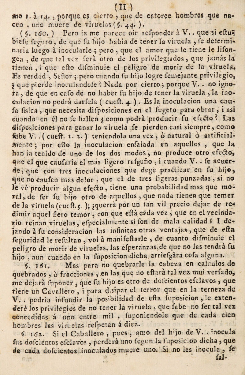 mo i,a i4* 3 porque es cierto ? que de catorce hombres que na* cen , uno muere de viruelas (f. 44. ). ( §» 160. ) Pero i?, me parece oir refponder á V.. que si eRui biefe feguro , de que fu hijo había de tener la viruela , fe determi- nana luego á inocularle ; pero, que el amor que le tiene le lifon* gea 5 de que tal vez ferá otro de los privilegiados , que jamás la tienen , i que efto difrnínuie el peligro de morir de la viruela* Es verdad , Señor ; pero cuando fu hijo logre feme jante privilegio, 2 que pierde inoculándole ? Nada por cierto, porque V. • no igno¬ ra , de que en cafo de no haber fu hijo de tener la viruela , la ino¬ culación no podrá darfela ( cueft. 4. ) . Es la inoculación una cau¬ la física , que necesita deposiciones en el fugeto para obrar, i asi cuando en él nc fe hsllen ¿ como podrá producir fu eíedlo ? Las deposiciones para ganar la viruela Je pierden casi siempre, como Sabe V. .(cueft. 1. z.) teniéndola una vez, o natural ó artificial¬ mente ; por efto la inoculación enfaiada en aquellos , que la han ia tenido de uno de los dos modos, no produce otro efc&o, que él que caufaria el mas ligero rafguño , i cuando V. . fe acuer¬ de j que con tres inoculaciones que dege pra&icar en fu hijo, que .no caufan mas dolor , que el de tres ligeras punzadas, si no levé producir algún efe&o, tiene una probabilidad mas que mo¬ ral, de fer fu hijo otro de aquellos , que nada tienen que temer déla viruela (cueft. j. ); ¿querrá por un tan vil precio dejar de re¬ dimir aquel fiero temor , con que eftá cada vez , que en el vecinda¬ rio reinan viruelas , efpecialmente si fon de mala calidad i I de¬ jando á fu consideración las infinitas otras ventajas , que de efta feguridad le refultaa , voi á manifeftarle , de cuanto dífmínuie el peligro de morir de viruelas, las efperanza$5de que no las tendrá fu hijo , aun cuando en la fuposicion dicha arriefgara cofa alguna. §• 16t. Mas para no quebrarle la cabeza en cálculos de quebrados 5 b fracciones, en las que no eftara tal vez mui verfado, me dejará fuponer , que fu hijo es otro de dofcientos efe Javos , que tiene un Cavallero , i para disipar el terror que en la terneza de V. . pedria infundir la posibilidad de efta fuposicion , le exten¬ deré Jos privilegios de no tener la viruela , que labe no fer tai vez concedidos á uno entre mil , fuponiendole que de cada cien hombres las viruelas refpetan á diez. $. i6%. Sí el Caballero , pues, amo del hijo de V. . inocula fus dofcientos efclavos 5 perderá uno fegun la fuposicion dicha, que de cada dofcientos inoculados muere uno. Si no les inocula, fe fal-