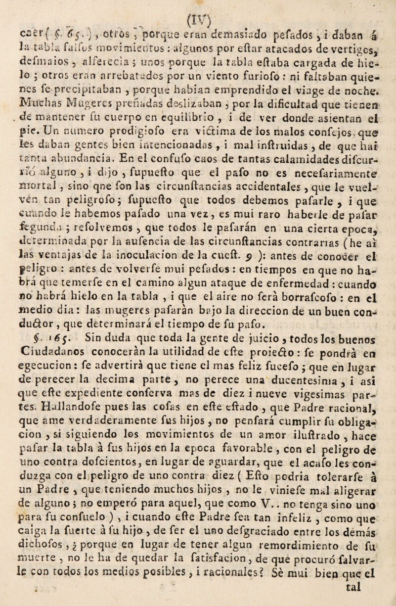 caer( f ¿5. }, otros , porque eran demasiado pelados , i daban á la tabla fa i fus movimientos : algunos por eftar atacados de vértigos, defmaios 5 alferecía > unos porque la tabla eftaba cargada de hie¬ lo 5 otros eran arrebatados por un viento furiofo: ni faltaban quie¬ nes fe precipitaban 3 porque habían emprendido ei viage de noche. Mirch as Miigeres preñadas deslizaban , por la dificultad que tienen de mantener fu cuerpo en equilibrio , i de ver donde asientan el pie. Un numero prodigiofo era viótima de los malos conftjos.que Ies daban gentes bien intencionadas , i mal inftruidas 3 de que liar tanta abundancia. En ei confufo caos de tantas calamidades difeur- rio alguno 3 i dijo 3 fupuefto que el pafo no es necefariamente mortal . sino qne fon las circunftancias accidentales > que le vuel¬ ven tan peligrofo; fupuefto que todos debemos pafarle , i que citando le habernos pafado una vez, es mui raro haberle de pafar fegunda ; refolvemos 3 que todos le pafarán en una cierta época, determinada por la aufencia de las circunftancias contrarias (he ai las ventajas de la inoculación de la cucft. ^ ): antes de conocer el peligro : antes de volverfe nuti pefados : en tiempos en que no ha* brá que temerfe en el camino algún ataque de enfermedad: cuando no habrá hielo en la tabla , i que el aire no ferá borrafeofo : en el medio día: las mugeres pafarán bajo la dirección de un buen con- du&or , que determinará el tiempo de fu pafo. $. * 6$. Sin duda que toda la gente de juicio , todos los buenos Ciudadanos conocerán la utilidad de efte proiedo : fe pondrá en egecucion: fe advertirá que tiene el mas feliz fueefo ; que en lugar de perecer la decima parte, no perece una ducentésima , i asi que efte expediente conferva mas de diez i nueve vigésimas par¬ tes. Hallandofe pues las cofas en efte eftado 3 que Padre racional, que ame verdaderamente fus hijos , no penfará cumplir fu obliga¬ ción 5 si siguiendo los movimientos de un amor iluftrado 3 hace pafar la tabla á fus hijos en la época favorable , con el peligro de uno contra dofcientos, en lugar de aguardar, que el acafo les con-' dozga con el peligro de uno contra diez ( Efto podría tolerarfe á un Padre 3 que teniendo muchos hijos 3 no le viniefe mal aligerar de alguno 5 no empero para aquel, que como V.. no tenga sino uno para fu confítelo ) , i cuando efte Padre fea tan infeliz 3 como que caiga la fuerte á fu hijo 3 de fer el uro defgraciado entre los demás dichofos , ¿ porque en lugar de tener algún remordimiento de fu muerte , no ie ha de quedar la fatisfacion, de que procuró falvar- le con todos los medios posibles , i racionales? Sé mui bien que el , tal