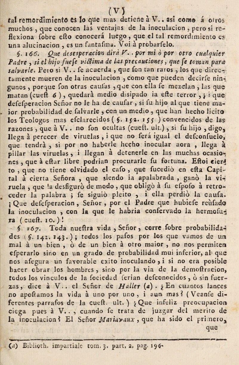m . tal remordimiento £$ lo que mas detiene a V.. asi como á oíros muchos 5 que conocen las ventajas de la inoculación , peros! re¬ flexiona (obre efto conocerá luego , que el tal remordimiento es una alucinación 5 es un fantaíma. Voi a probarfelo. §. 166. Qtie desesperación dirá r..por mi ó por otro cualquier Padre , si el hijo fue fe viBima de las precauciones, que fe toman para salvarle. Pero si V.. fe acuerda , que fon tan raros 3 los que direc* tamente mueren de la inoculación 3 como que pueden deciríe nin* gunos 3 porque fon otras caulas 5que con ella fe mezclan , las que matan (cueft 6 ), quedará medio disipado ia efte terror 5 ¿ í que defefperacion Señor no le ha de canfar , si fu hijo al que tiene ma- ior probabilidad de falvarle 5 con un medio 5 que han hecho licito los Teoíogos mas efclarecidos ( $. ijz. 155 ) convencidos de las razones 3 que á V. . no fon ocultas (cueü. uU.) 5 si fu hijo , digo* llega á perecer de viruelas , i que no ferá igual el defeonfuelo, que tendrá , si por no haberle hecho inocular aora , llega á pillar las viruelas 3 i llegan á detenerle en las muchas ocasio* nes 3 que á eftar libre podrían procurarle fu fortuna. Eftoi eier<j ío , que no tiene olvidado el cafo , que fucedió en efta Capi¬ tal á cierta Señora * que siendo ia apalabrada , gano la víq rucia , que !a desfiguro de modo , que obligó á fu efpofd á retro¬ ceder la palabra ; fe siguió pleito ? i ella perdió ia caufa* ¡ Que defefperacion , Señor , por el Padre que hubiefe reüfado la inoculación , con la que le habria confervado la hermofu-d ra ( cueft. 10.)! § 167. Toda nueftra vida 3Señor, corre fobre probabilid&i des (§t 142. 143.); todos los pafos por los que vamos de un mal á un bien , ó de un bien á otro maior , no nos permiten efperarlo sino en un grado de probabilidad mui inferior, al que nos afegura un favorable éxito inoculando 3 i si no era posible hacer obrar los hombres, sino por la via de la demoftraeion, todos los vínculos de la íociedad ferian defconocidos, ó sin fuer¬ zas, dice á V*. el Señor de Haller (a). ¿En cuantos lances no apoftamos la vida á uno por uno, i aun mas? (Veanfe di¬ ferentes párrafos de la cueft. ult. ) ^ Que infeliz preocupación ciega pues á V. . , cuando fe trata de juzgar del mérito de la inoculación? El Señor Mariavaux , que ha sido el primero* que (a) Biblioth. impartíale 10111,3. part, 2, pag, 196-