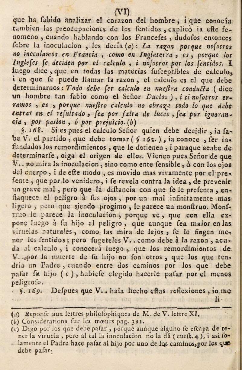 que ha fabido analizar el corazón del hombre, 1 qáe conocía también las preocupaciones de los fentidos , explico ia elle fe¬ nómeno , cuando hablando con los Francefes , dudofos entonces labre la inoculación , les decía (a): La ra^n porque nosotros no inoculamos en Francia , como en Inglaterra 5 es , porque los Ingle fes fe deciden por el calculo , i nojotros por ¿os fentidos. I luego dice , que en rodas las materias fufceptibles de calculo, i en que fe puede llamar la razón , el calculo es el que debe determinarnos: Todo debe fer calculo en nuefira conducía (dice un hombre tan fabio como el Señor Duelos ), i si nofotros er- famos , es > porque nueftro calculo no abraca todo lo que debe entrar en el refultado y fea por falta de luces , fea por ignoran* esa y por pasión , ó por prejuicio. (b) §. 168» Sí es pues el calculo Señor quien debe decidir 5 ia fa- be V.- el partido 3 que debe tomar ( § i6z.), ia conoce , fer in-i fundados los remordimientos , que le detienen 3 i paraque acabe de determinarle , oiga el origen de ellos. Vienen pues Señor de que V•. no mira la inoculación 3 sino como ente fensible > o con los ojos del cuerpo , i de efte modo , es movido mas vivamente por el pre-, feote 5 que por lo venidero, i fe revela contra 2a idea , de prevenir ho grave mal 3 pero que la díílancía con que fe le prefenta , en¬ flaquece el peligro á fus ojos , por un mal infinitamente mas ligero 3 pero que siendo progimo 5 le parece un monfíruo. Monf- tmo le parece la inoculación 3 porque ve3 que con ella ex¬ pone luego a fu hijo al peligro , que aunque fea maior en las viruelas naturales 3 como las mira de lejos y fe le fingen me<* ñor los fentidos > pero fiígeteles V.. como debe á la razón 3 acu¬ da al calculo 5 i conocerá luego 3 que los remordimientos de V. .¿por la muerte ele fu hijo no fon otros 5 que los que ten¬ dría un Padre 5 cuando entre dos caminos por los que debe pafar fk hijo ( c ), hubiefe elegido hacerle pafar por el menos peligrólo» < §. 169. Defpues que V.. hala hecho ellas reflexiones3 io me - , < li- nzutse**» *taa£*¿***^ aa»=ajcg3eg3i—■■ '■ ■■ —wat niw» o—tm — ><bmaapg«»w asm*BMgBaHB»» *-nt^1 ^IW— (a) Reponfe aux lettres philoíbphiques de M. de V. lettre XI. ib) Cünsiderations fur les moeurs pag. 3ó2. {c) Digo por los que debe pafar 3 porque aunque alguno fe efeapa de te¬ ner la viruela , pero al tal ia inoculación no la da ( cueíi, 4)., i asi fo¬ jamente el Padre hace pafar ai hijo por uno de Iqs camino$>por los que debe pafar- , I