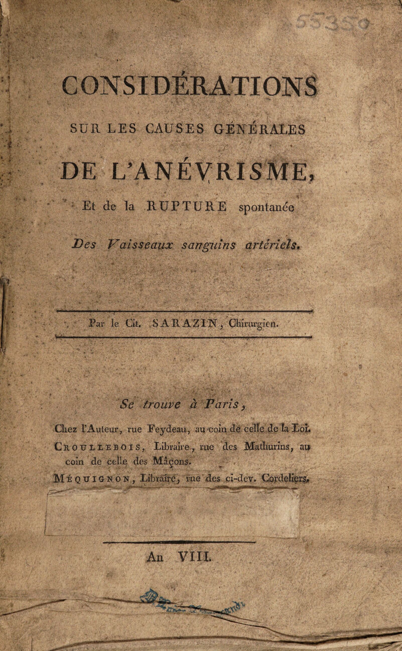 SUR LES CAUSES GÉNÉRALES Et de la RUPTURE spontanée Des Vaisseaux sanguins artériels* \ Par le Cit. . S A R 'A'Z-TNChirurgien. ■* ■ 1  ————-—I, Se trouve à Paris ) Chez T Auteur, rue Peydeau, au coin de celle de la Loi. Cr OUIIEBOIS, Libraire, rue des Mathurins, ai» coin de celle des Maçons. Mi Q TJ IG k o N , Xibrâlrêj rue’ des cî-dev. Cordeliers* •• Alain*': -:-j • .^JI Hl’Wîni mm^il lf~'—1»|' I ■ .Lin m»*~ H An VIII.