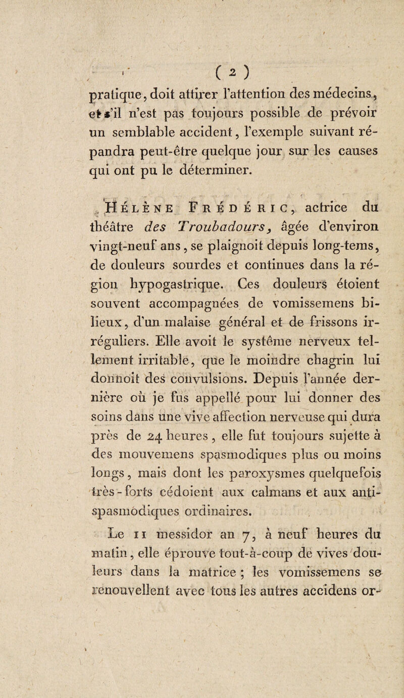 pratique, doit attirer l’attention des médecins, et*’il n’est pas toujours possible de prévoir un semblable accident, l’exemple suivant ré¬ pandra peut-être quelque jour sur les causes qui ont pu le déterminer. .Hélène Frédéric, actrice du théâtre des Troubadours, âgée d’environ vingt-neuf ans, se plaignoit depuis long-tems, de douleurs sourdes et continues dans la ré¬ gion hypogastrique. Ces douleurs étoient souvent accompagnées de vomissemens bi¬ lieux , d’un malaise général et de frissons ir¬ réguliers. Elle avoit le système nerveux tel¬ lement irritable, que le moindre chagrin lui domioù des convulsions. Depuis l’année der¬ nière où je fus appellé pour lui donner des soins dans une vive affection nerveuse qui dura près de 24 heures , elle fut toujours sujette à des mouvemens spasmodiques plus ou moins longs, mais dont les paroxysmes quelquefois très - forts cédaient aux caïmans et aux anti¬ spasmodiques ordinaires. Le 11 messidor an 7, à neuf heures du matin, elle éprouve tout-à-coup de vives dou¬ leurs dans la matrice ; les vomissemens se renouvellent avec tous les autres accidens or-