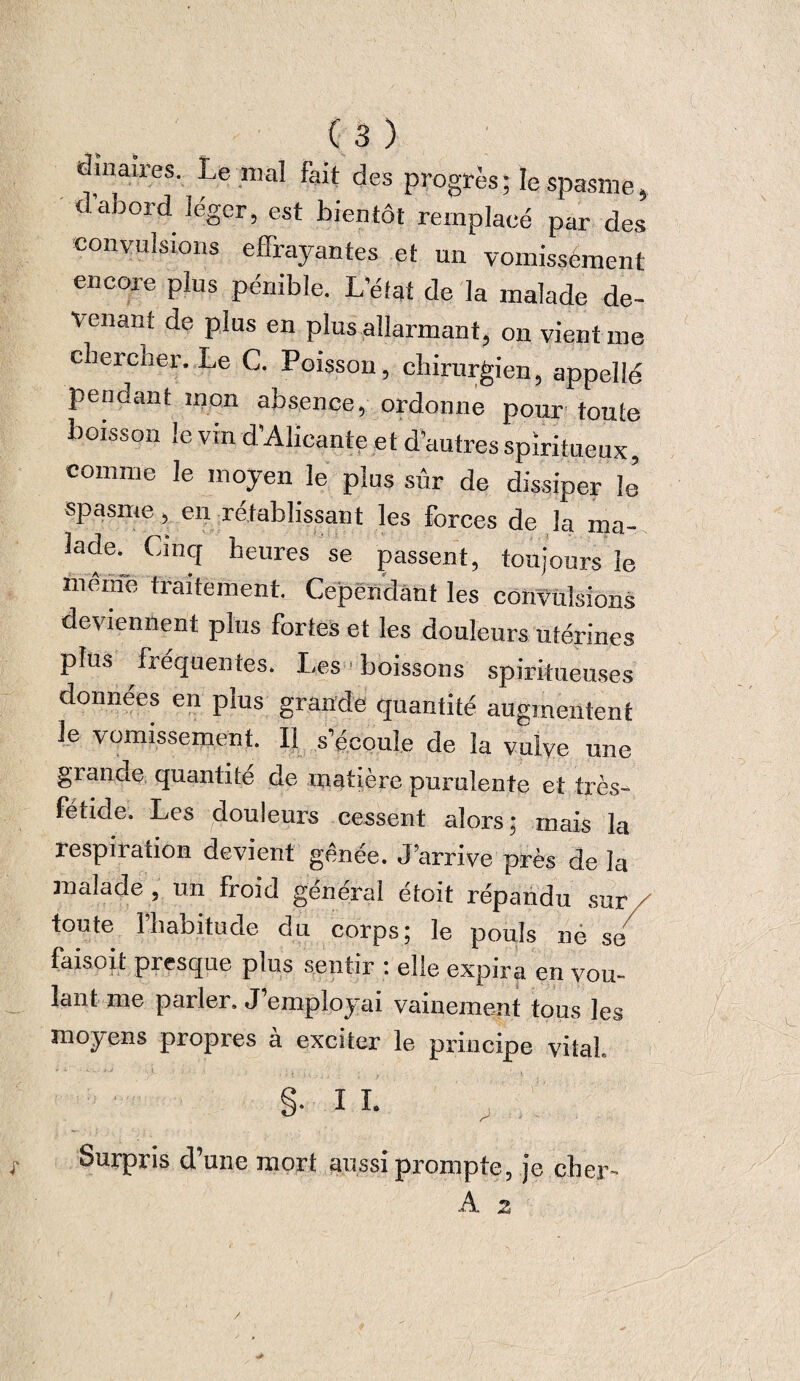 dmaires. Le mal fait des progrès ; le spasme, d’abord léger, est bientôt remplacé par des convulsions effrayantes et un vomissement encore plus pénible. L’état de la malade de¬ venant de plus en plus allarmant, on vient me chercher. Le C. Poisson, chirurgien, appelle pendant mon absence, ordonne pour toute boisson le vin d’Alicante et d’autres spiritueux, comme le moyen le plus sûr de dissiper le spasme, en rétablissant les forces de la ma- lade; Cil,d heures se passent, toujours le meme traitement. Cependant les convulsions deviennent plus fortes et les douleurs Utérines plus fiequentes. Les 1 boissons spiritùeuses données en plus grande quantité augmentent le vomissement. Il s’écoule de la vulve une grande quantité de matière purulente et très- fétide. Les douleurs cessent alors; mais la respiration devient gênée. J’arrive près de la malade , un froid général étoit répandu sur/ toute l’habitude du corps; le pouls ue s/ faisoit presque plus sentir : elle expira en vou¬ lant me parler, J employai vainement tous les moyens propres à exciter le principe vital. §• 11. v r Surpris d’une mort aussi prompte, je cher- A 2 /