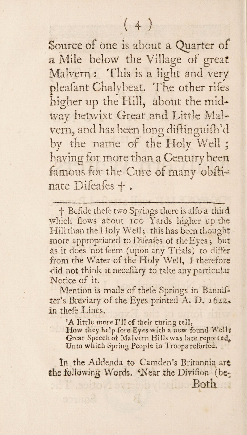 Source of one is about a Quarter of a Mile below the Village of great Malvern : This is a light and very pleafant Chalybeat. The other rifes higher up the Hill, about the mid¬ way betwixt Great and Little Mal¬ vern, and has been long diftinguiih’d by the name of the Holy Well ; having for more than a Century been famous for the Cure of many obiti- nate Difeafes f . -j- Beiide thefe two Springs there is alio a third which flows about ioo Yards higher up the Hill than the Holy Well; this has been thought more appropriated to Difeafes of the Eyes ; but as it does notfeem (upon any Trials) to differ from the Water of the Holy Well, I therefore did not think it necedary to take any particular Notice of it. Mention is made of thefe Springs in Bannif- ter’s Breviary of the Eyes printed A. D. 1622* in thefe Lines. ’A little more I’ll of their coring tell, How they help foie Eyes with a new found Well? Great Speech of Malvern Hills was late reported* Unto which Spring People in Troop3 retorted. In the Addenda to Camden’s Britannia are die following Words, ‘Near the Divifion (be- Both