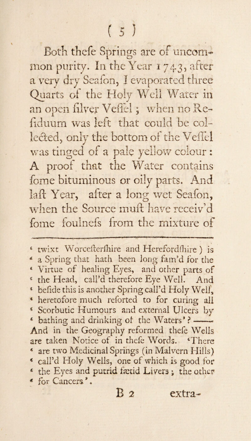 Both thcfe Springs are of uncom¬ mon purity. In the Year 1743, after a very dry Seafon, I evaporated three Quarts of the Holy Well Water in an open diver Vefiel; when no Re- fkliium was left that could be col¬ lected;, only the bottom of the VefTel was tinged of a pale yellow colour : A proof that the Water contains fome bituminous or oily parts. And la ft Year, after a long wet Seafon, when the Sou rce muft have receiv’d fome foulnefs from the mixture of 5 twixt Worcefterlhire and Hereford (hire ) is * a Spring that hath been long fam’d for the * Virtue of healing Eyes, and other parts of s the Head, call’d therefore Eye Well. And * befide this is another Spring call’d Holy Well, 4 heretofore much reforted to for curing all 4 Scorbutic Humours and external Ulcers by * bathing and drinking of the Waters* * ?-- And in the Geography reformed thefe Wells are taken Notice of in thefe Words. ‘There 4 are two Medicinal Springs (in Malvern Hills) € call’d Holy Wells, one of which is good for 4 the Eyes and putrid fetid Livers j the other * for Cancers *. B 2 extra-