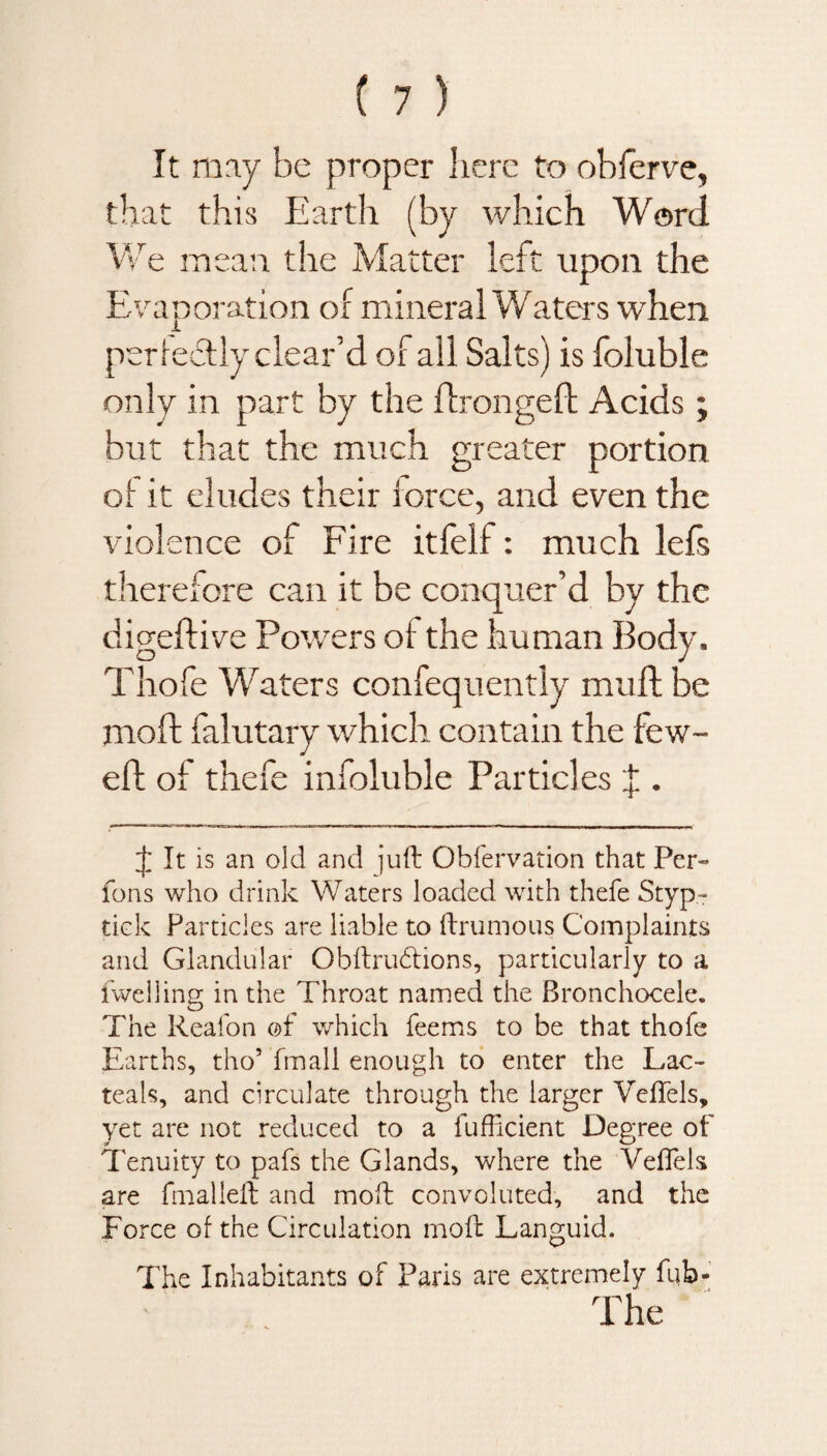 It may be proper here to oblerve, that this Earth (by which Word We mean the Matter left upon the Evaporation of mineral Waters when per fecfly clear’d of all Salts) is foluble only in part by the ffrongefl: Acids ; but that the much greater portion of it eludes their force, and even the violence of Fire itfelf: much lefs therefore can it be conquer’d by the digeffive Powers of the human Body, Thofe Waters confequently mull be moft falutary which contain the few- eft of thefe infoluble Particles J . J It is an old and juft Obfervation that Per- fons who drink Waters loaded with thefe Styp- tick Particles are liable to ftrumous Complaints and Glandular Obftru&ions, particularly to a fwelling in the Throat named the Bronchocele. The Reafon of which feems to be that thofe Earths, tho5 fmali enough to enter the Lac- teals, and circulate through the larger Veftels, yet are not reduced to a fufficient Degree of Tenuity to pafs the Glands, where the Velfels are fmalleft and moft convoluted, and the Force of the Circulation moft Languid. The Inhabitants of Paris are extremely fub- The