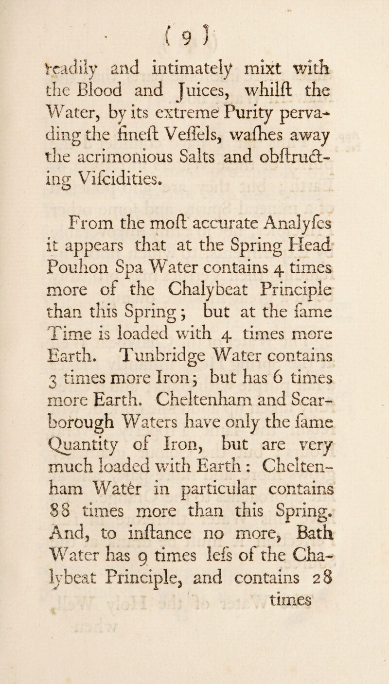 tcadily and intimately mixt with the Blood and Juices, whilft the Water, by its extreme Purity perva¬ ding the fined: Vedels, vvafhes away the acrimonious Salts and obftrudt- ing Vilcidities. From the mod: accurate Analyfes it appears that at the Spring Head Pouhon Spa Water contains 4 times more of the Chalybeat Principle than this Spring; but at the fame Time is loaded with 4 times more Earth. Tunbridge Water contains 3 times more Iron; but has 6 times more Earth. Cheltenham and Scar¬ borough Waters have only the fame Quantity of Iron, but are very much loaded with Earth: Chelten¬ ham Water in particular contains 88 times more than this Spring. And, to inftance no more, Bath Water has 9 times lefs of the Cha¬ lybeat Principle, and contains 28 times