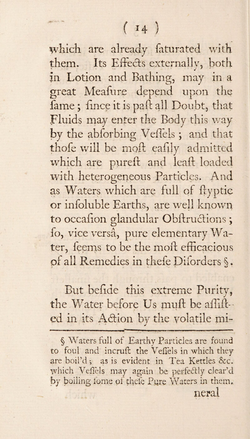 which are already faturated with them. Its Effects externally, both jn Lotion and Bathing, may in a great Meafure depend upon the fame ; ffnce it is paid all Doubt, that Fluids may enter the Body this way by the abforbing Veffels; and that thofe will be moft eafily admitted which are pureft and leaf! loaded with heterogeneous Particles. And as Waters which are full of ftyptie or inioluble Earths, are well known to occaffon glandular Obftrudions; fo, vice versa, pure elementary Wa¬ ter, feems to be the moft efficacious oi ail Remedies in thefe Diiorders §>. y * *r ' *%» <0 But beffde this extreme Purity, the Water before Us muft be affift-- ed in its Addon by the volatile mi- V -I J , i ii —mmm i in __mmm■■■_____ , , Ihhiih«i ir § Waters fall of Earthy Particles are found to foul and incruft the VefTels in which they are boil’d •, as is evident in Tea Kettles &c. which Veffels may again be perfectly clear’d by boiling fome of thefe Pure Waters in them, neral