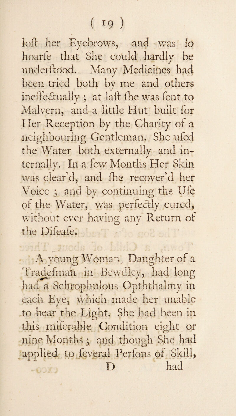 loft her Eyebrows, and was io hoarfe that She could hardly be underftood. Many Medicines had been tried both by me and others ineffectually ; at laft fhe was Tent to Malvern, and a little Hut built for Her Reception by the Charity of a neighbouring Gentleman. She ufed the Water both externally and in¬ ternally. In a few Months Her Skin was clear’d, and die recover’d her Voice ; and by continuing the Ufe of the Water, was perfectly cured, without ever having any Return o! the Difeafe. A young Womary Daughter of a Trade!mail in Bewdley, had long had a Schrophulous Opththalmy in each Eye, which made her unable to bear the Light. She had been in this miferable Condition eight or o nine Months; and though She had applied to feveral Perfons of Skill,