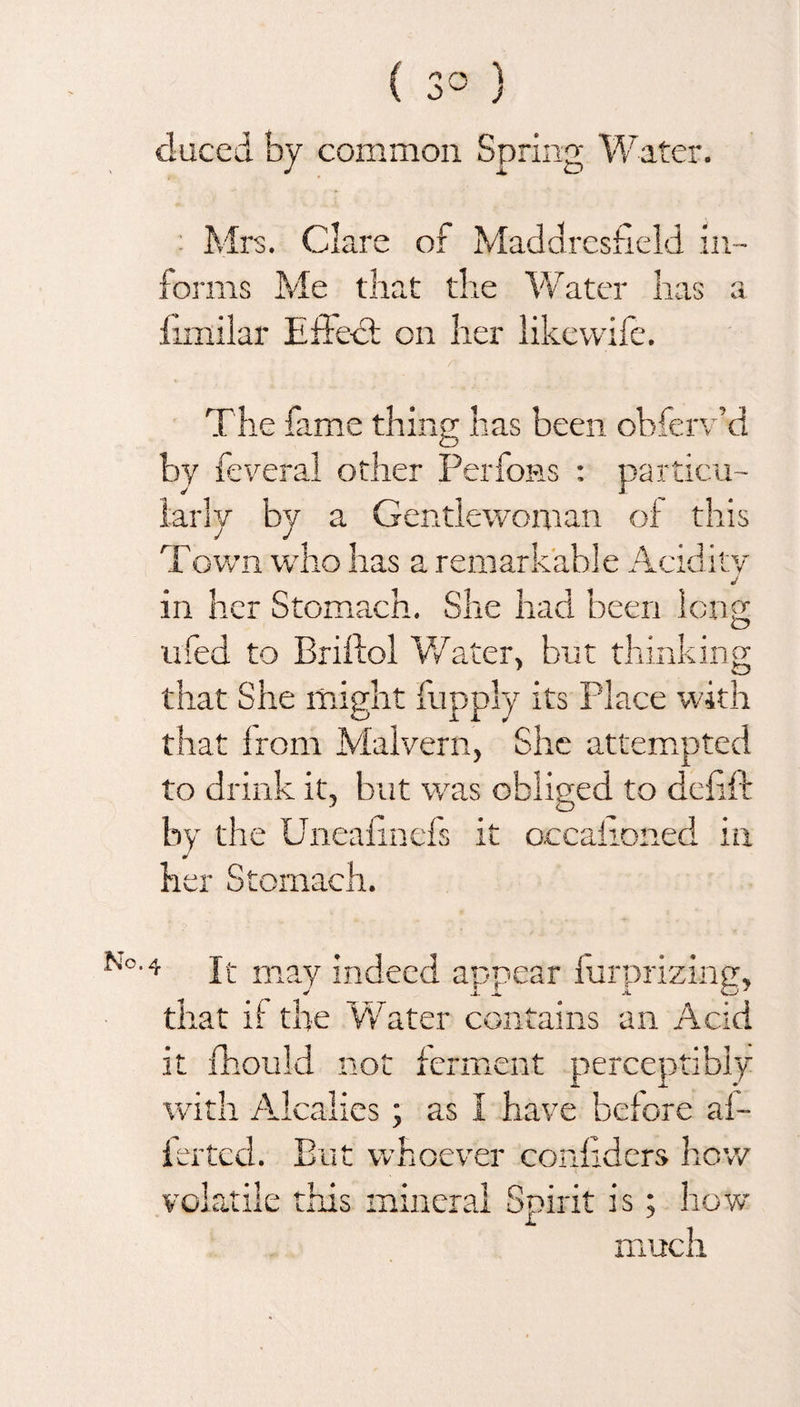 No. duced by common Spring Water. Mrs. Clare of Maddresheld in¬ forms Me that the Water has a iimilar Effect on her likevvife. The fame thing has been obferv’d by feveral other Perfons : particu- •]y by a Gentlewoman of this Town who has a remarkable Acidity J in her Stomach. She had been long ufed to Briftol Water, but thinking that She might fupply its Place with that from Malvern, She attempted to drink it, but was obliged to ddift by the Uneafinefs it occaiioned in her Stomach. 4 It may indeed appear furprizing, that if the Water contains an Acid it fhould not ferment perceptibly with Alcalies; as I have before af- ierted. But whoever confiders how volatile this mineral Spirit is; how much