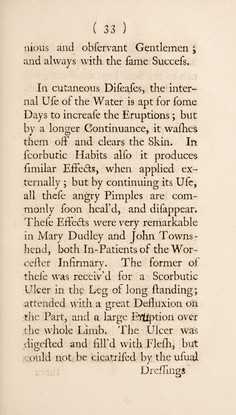 nious and obfervant Gentlemen j and always with the fame Succefs. In cutaneous Difeafes, the inter¬ nal Ufe of the Water is apt for fome Days to increafe the Eruptions; but by a longer Continuance, it wafhes them off and clears the Skin. In fcorbutic Habits alfo it produces fmiilar Effects, when applied ex¬ ternally ; but by continuing its Ufe, all thefe angry Pimples are com¬ monly foon heal’d, and difappear. Thefe Effects were very remarkable in Mary Dudley and John Towns- hend, both In-Patients of the Wor- cefter Infirmary. The former of thefe was receiv’d for a Scorbutic Ulcer in thy Leg of long Handing; attended with a great Defluxion on the Part, and a large E'ffiption over the whole Limb. The Ulcer was digefted and fill’d with Flefh, but could not be cicatrifed by the ufual Dreffings