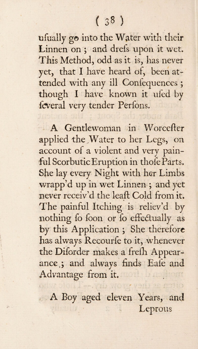 ufually go into the Water with their Linnen on ; and drefs upon it wet. This Method, odd as it is, has never yet, that I have heard of, been at¬ tended with any ill Confequences ; though I have known it uled by feveral very tender Perfons. A Gentlewoman in Worcefter applied the ,Water to her Legs, on account of a violent and very pain¬ ful Scorbutic Eruption in thofe Parts. She lay every Night with her Limbs wrapp’d up in wet Linnen ; and yet never receiv’d the lead; Cold from it. The painful Itching is reliev’d by nothing fo foon or fo effectually as by this Application ; She therefore has always Recourfe to it, whenever the Diforder makes a frefh Appear¬ ance,; and always finds Eal'e and Advantage from it. A Boy aged eleven Years, and Leprous