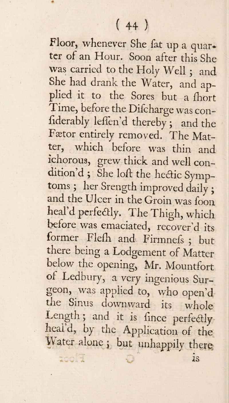 Floor, whenever She fat up a quar- ter of an Hour. Soon after this She was carried to the Holy Well ; and She had drank the Water, and ap¬ plied it to the Sores but a fhort Time, before the Difcharge was con- liderably lellen d thereby j and the Faetor entirely removed. The Mat¬ ter, which before was thin and ichorous, grew thick and well con¬ dition’d ; She loft the hectic Symp¬ toms ; her Srength improved daily ; and the Ulcer in the Grom wTas loon heal’d perfectly. The Thigh, which before was emaciated, recover’d its former Flelh and Firmnefs 5 but there being a Lodgement of Matter below the opening, Mr. Mountfort oi Ledbury, a very ingenious Sur¬ geon, was applied to, who open’d the Sinus downward its whole Length; and it is lince perfectly heal d, by the Application of the a-ter alone j but unhappily there