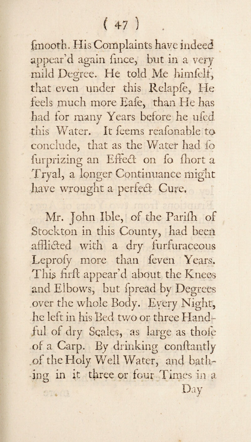 fmooth. His Complaints have indeed appear’d again fmce, but in a very mild Degree. He told Me himfelf, that even under this Relapfe, He feels much more Eafe, than He has had ior many Years before he ufed this Water. It Teems reafonable to conclude, that as the Water had To furprizing an Effect on To fliort a Tryal, a longer Continuance might have wrought a perfedf Cure, Mr. John Ible, of the Parifh of Stockton in this County, had been afftidted with a dry furfuraceous Leprofy more than feven Years. This fir ft appear’d about the Knees and Elbows, but fpread by Degrees over the whole Body. Every Night, he left in his Bed two or three Hand¬ ful of dry Seales, as large as thoie of a Carp. By drinking couftantly of the Holy WTell Water, and bath¬ ing in it three or four Times in a