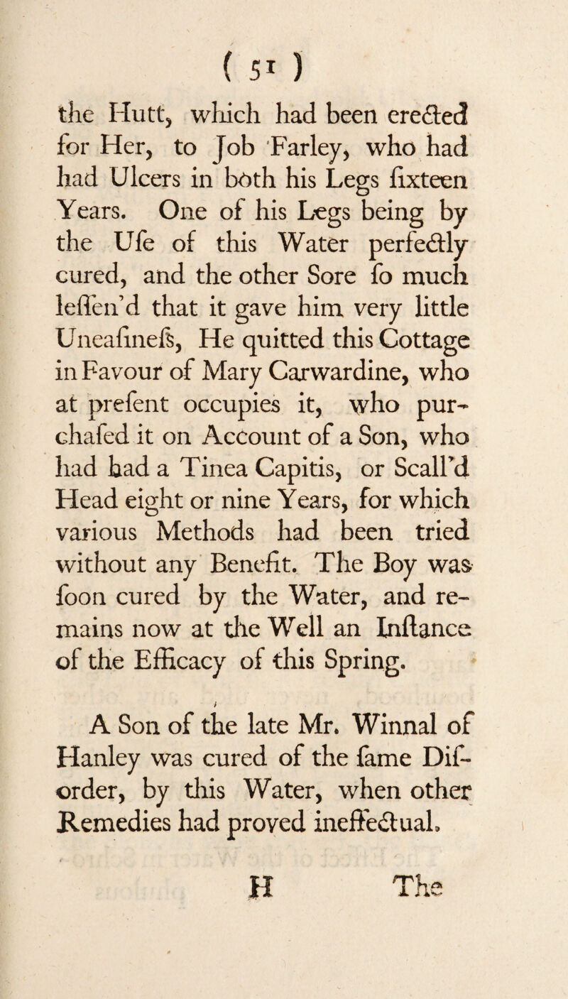 the Hutt, which had been ereffed for Her, to Job Farley, who had had Ulcers in both his Legs lixteen Years. One of his Legs being by the Ufe of this Water perfectly cured, and the other Sore fo much leffen’d that it gave him very little Uneafinels, He quitted this Cottage in Favour of Mary Carwardine, who at prefent occupies it, who pur- chafed it on Account of a Son, who had had a Tinea Capitis, or Scall’d Head eight or nine Years, for which various Methods had been tried without any Benefit. The Boy was foon cured by the Water, and re¬ mains now at the Well an Inllance of the Efficacy of this Spring. A Son of the late Mr. Winnal of Hanley was cured of the fame Dif- order, by this Water, when other Remedies had proved ineffectual. H