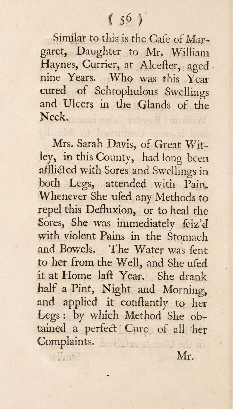 Similar to this is the Cafe of Mar¬ garet, Daughter to Mr. William Haynes, Currier, at Alcefter, aged nine Years. Who was this Year cured of Schrophulous Swellings and Ulcers in the Glands of the Neck. Mrs. Sarah Davis, of Great Wit- ley, in this County, had long been afflidted with Sores and Swellings in both Legs, attended with Pain. Whenever She ufed any Methods to repel this Defluxion, or to heal the Sores, She was immediately feiz’d with violent Pains in the Stomach and Bowels. The Water was fent to her from the Well, and She ufed it at Home laft Year. She drank half a Pint, Night and Morning, and applied it conftantly to her Legs: by which Method She ob¬ tained a perfect Cure of all her Complaints. V - , > . ^ ir. *»•*** ** Mr.