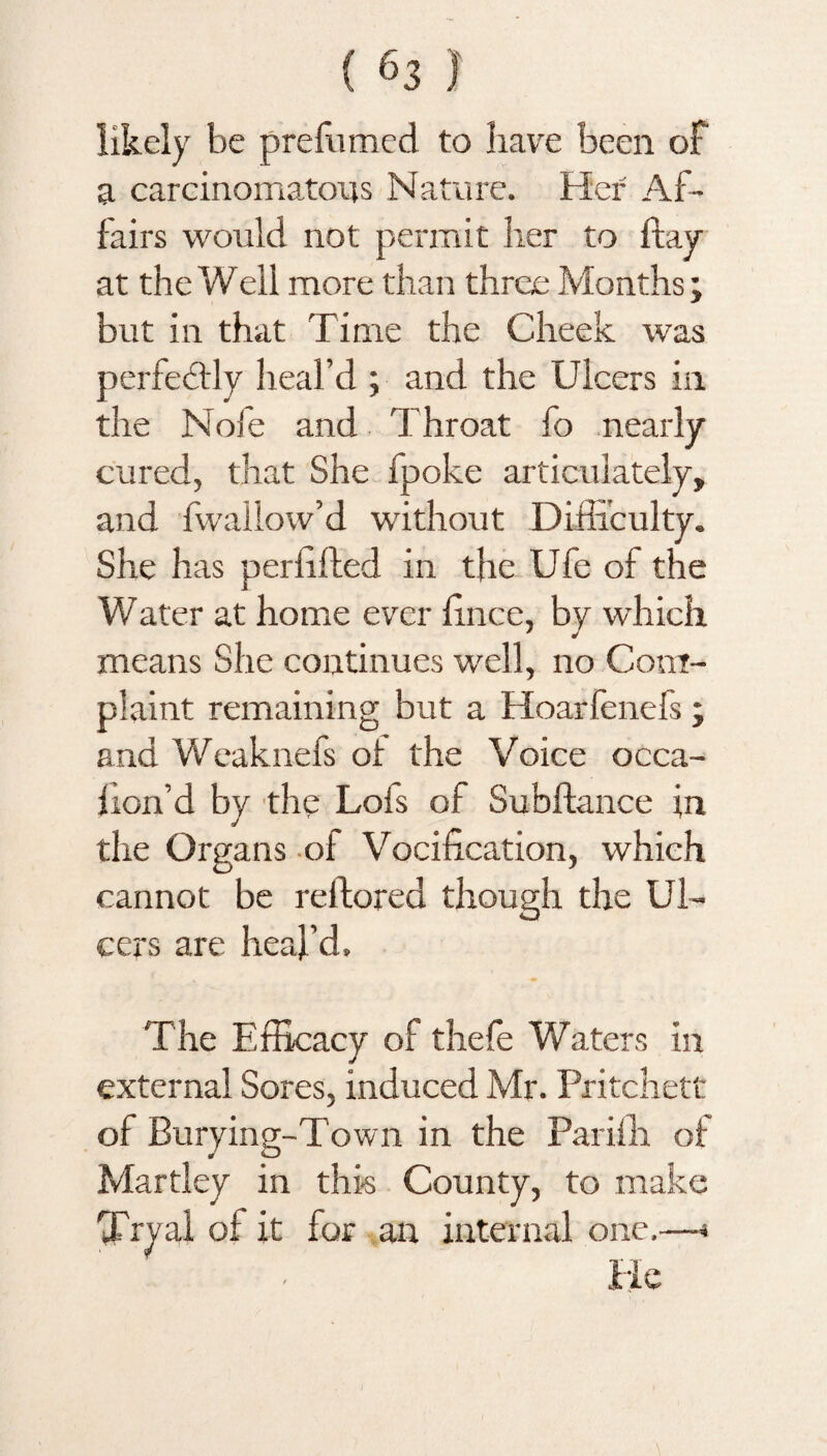 likely be prefumed to have been of a carcinomatous Nature. Her Af¬ fairs would not permit her to ftay at the Well more than three Months; but in that Time the Cheek was perfectly heal’d ; and the Ulcers in the Nofe and Throat fo nearly cured, that She fpoke articulately, and fwallow’d without Difficulty. She has perhfted in the Ufe of the ¥7ater at home ever finee, by which means She continues well, no Com¬ plaint remaining but a Hoarfenefs ; and Weaknefs of the Voice occa- fion’d by the Lofs of Subftance in the Organs of Vocification, which cannot be reftored though the Ul¬ cers are heal'd. The Efficacy of thefe Waters in external Sores, induced Mr. Pritchett of Burying-Town in the Pariffi of Martley in this County, to make Tryai of it for an internal one.—* lie