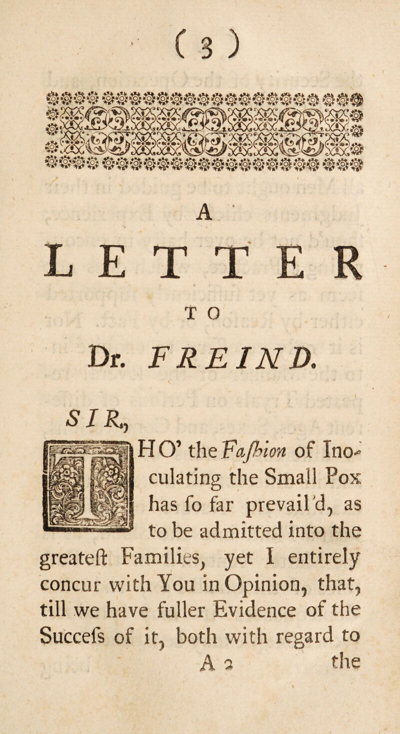 A ' LETTER T O Dr. FREINR H O’ the Fajhion of Ino-* dilating the Small Pox has fo far prevail 'd, as to be admitted into the greateft Families, yet I entirely concur with You in Opinion, that, till we have fuller Evidence of the Succefs of it, both with regard to A a the SIR,,