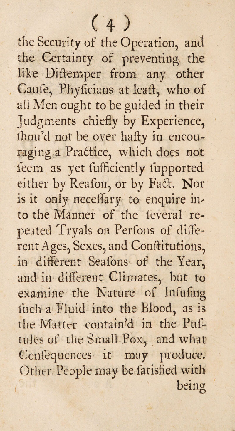 the Security of the Operation, and the Certainty of preventing, the like Diftemper from any other Caufe, Phylicians at leaft, who of all Men ought to be guided in their Judgments chiefly by Experience, lbou’d not be over hafty in encou¬ raging, a Practice, which does not o 7 feem as yet fufficiently iupported either by Reafon, or by Fa6f. Nor is it only neceffary to enquire in¬ to the Manner of the feveral re¬ peated Tryals on Perfons of diffe¬ rent Ages, Sexes, and Conftitutions, in different Seafons of the Year, and in different Climates, but to examine the Nature of Infufing iuch a Fluid into the Blood, as is the Matter contain’d in the Puf- tules of the Small Pox, and what Ccniequences it may produce. Other: People may be latisfied with being