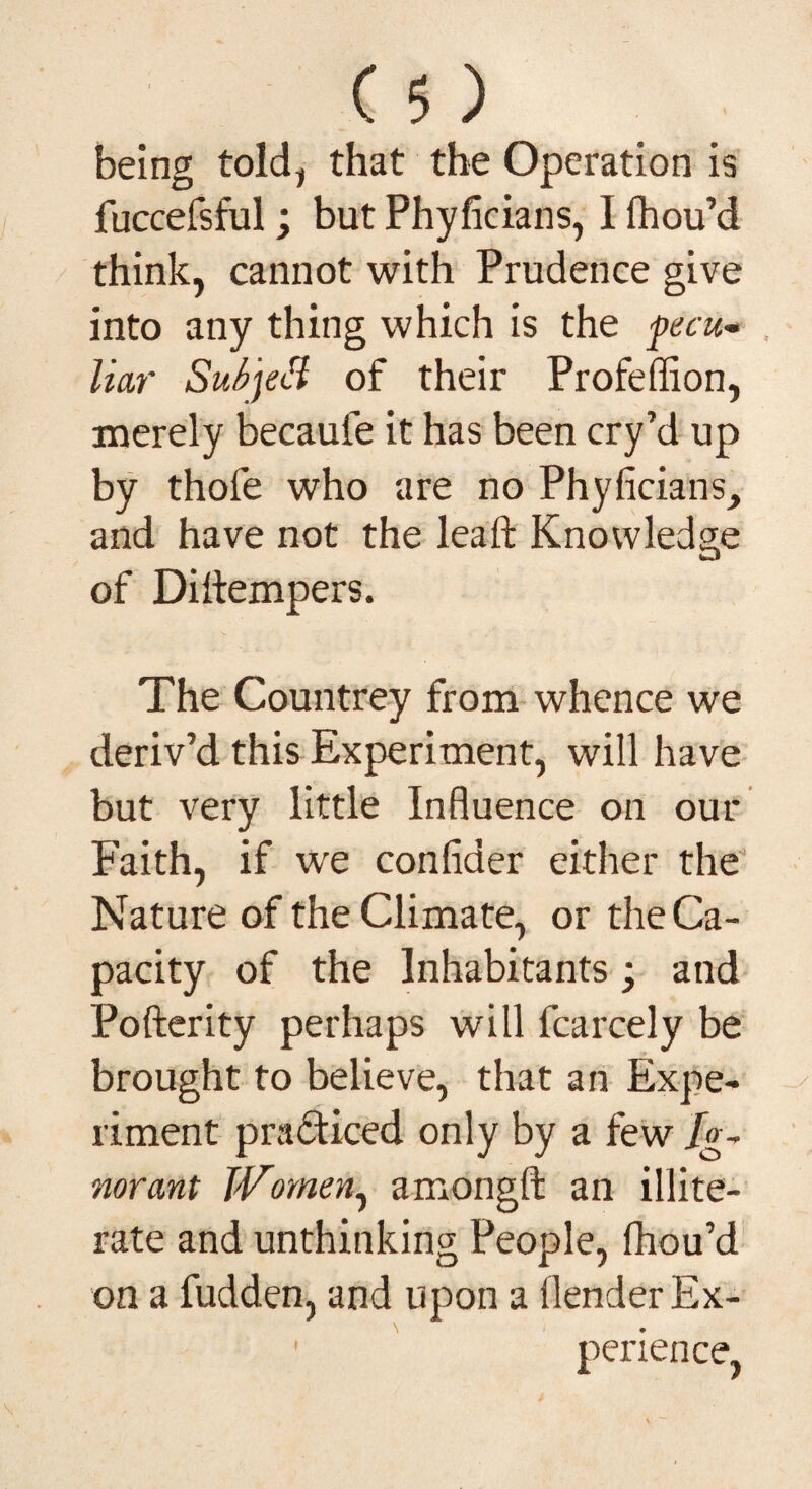 being told, that the Operation is fuccefsful; but Phyficians, I fhou’d think, cannot with Prudence give into any thing which is the pecu- , liar SubjeH of their Profeffion, merely becauie it has been cry’d up by thole who are no Phyficians, and have not the leaft Knowledge of Diltempers. The Countrey from whence we deriv’d this Experiment, will have but very little Influence on our Faith, if we confider either the Nature of the Climate, or the Ca¬ pacity of the Inhabitants; and Pofterity perhaps will fcarcely be brought to believe, that an Expe¬ riment practiced only by a few Ig¬ norant Women, amongfl: an illite¬ rate and unthinking People, fhou’d on a fudden, and upon a (lender Ex- 1 perience